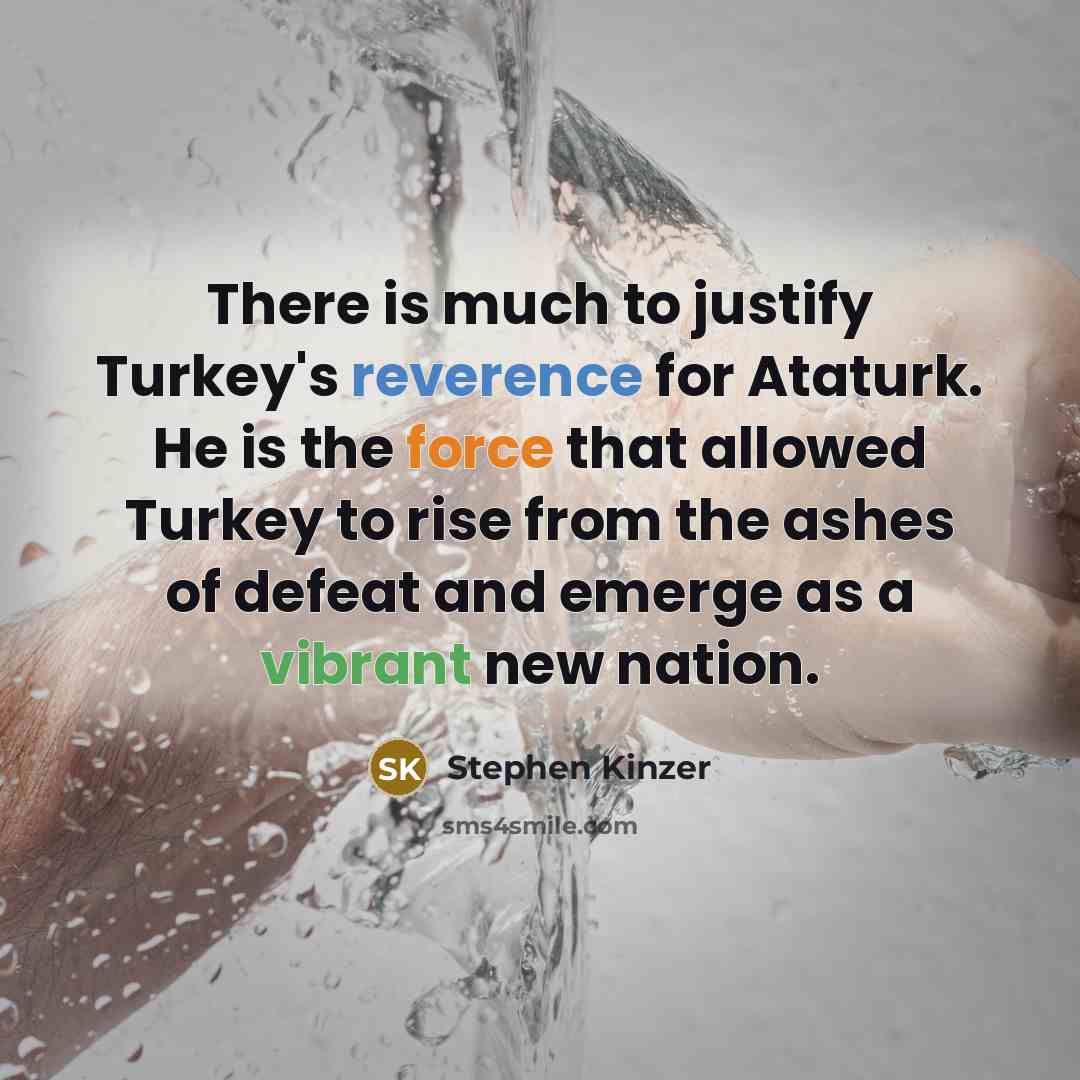 “There is much to justify Turkey's reverence for Ataturk. He is the force that allowed Turkey to rise from the ashes of defeat and emerge as a vibrant new nation.” quote by Stephen Kinzer
