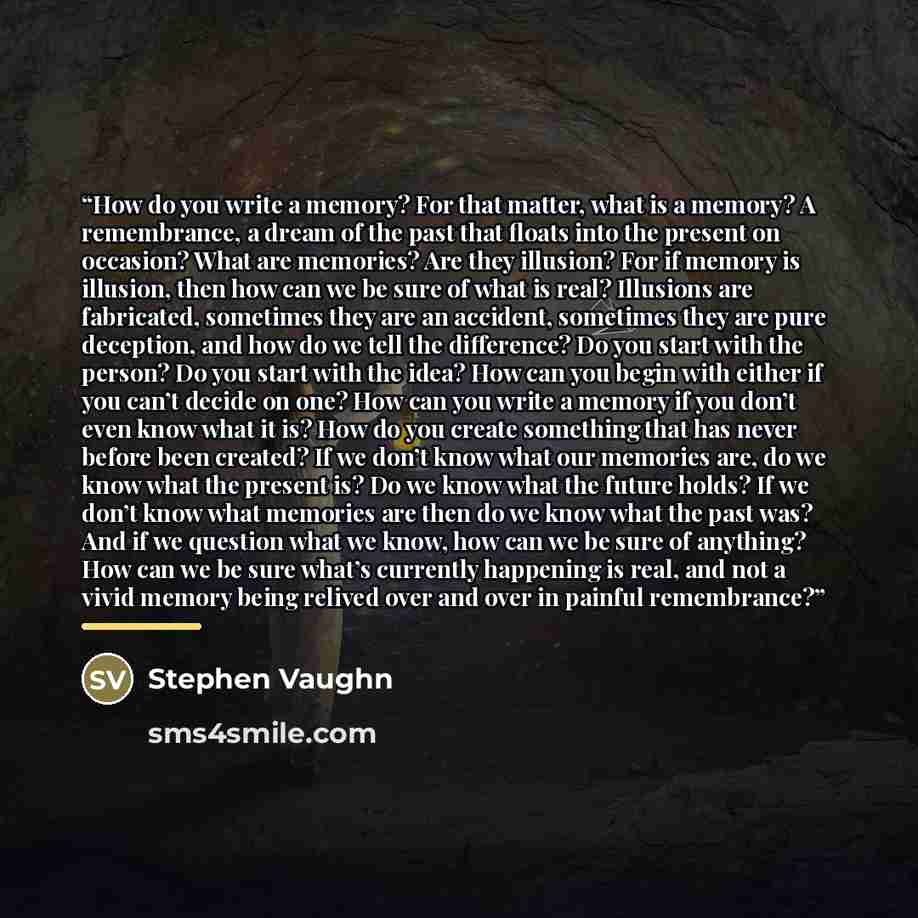 “How do you write a memory? For that matter, what is a memory? A remembrance, a dream of the past that floats into the present on occasion? What are memories? Are they illusion? For if memory is illusion, then how can we be sure of what is real? Illusions are fabricated, sometimes they are an…” quote by Stephen Vaughn