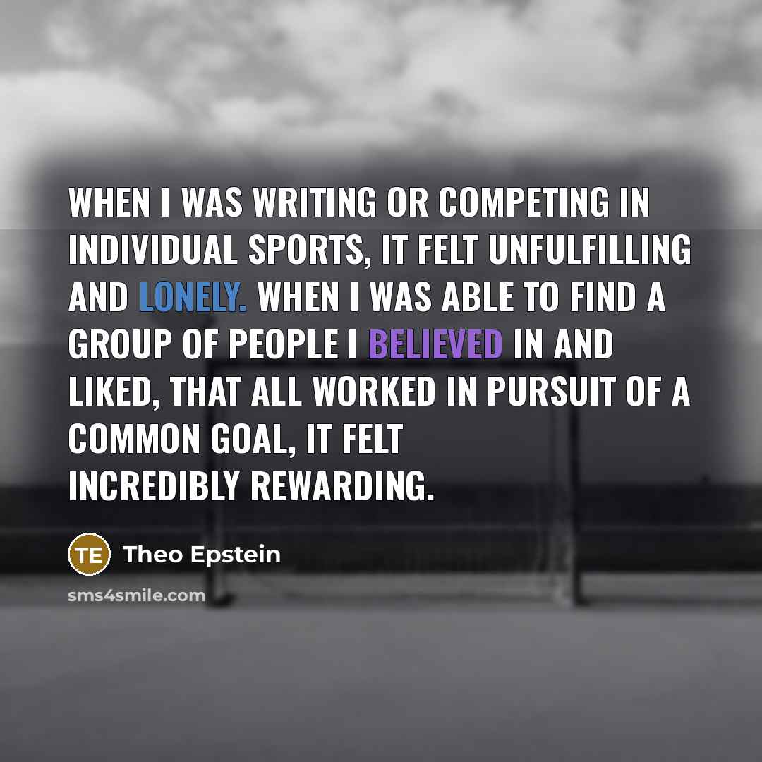 “When I was writing or competing in individual sports, it felt unfulfilling and lonely. When I was able to find a group of people I believed in and liked, that all worked in pursuit of a common goal, it felt incredibly rewarding.” quote by Theo Epstein