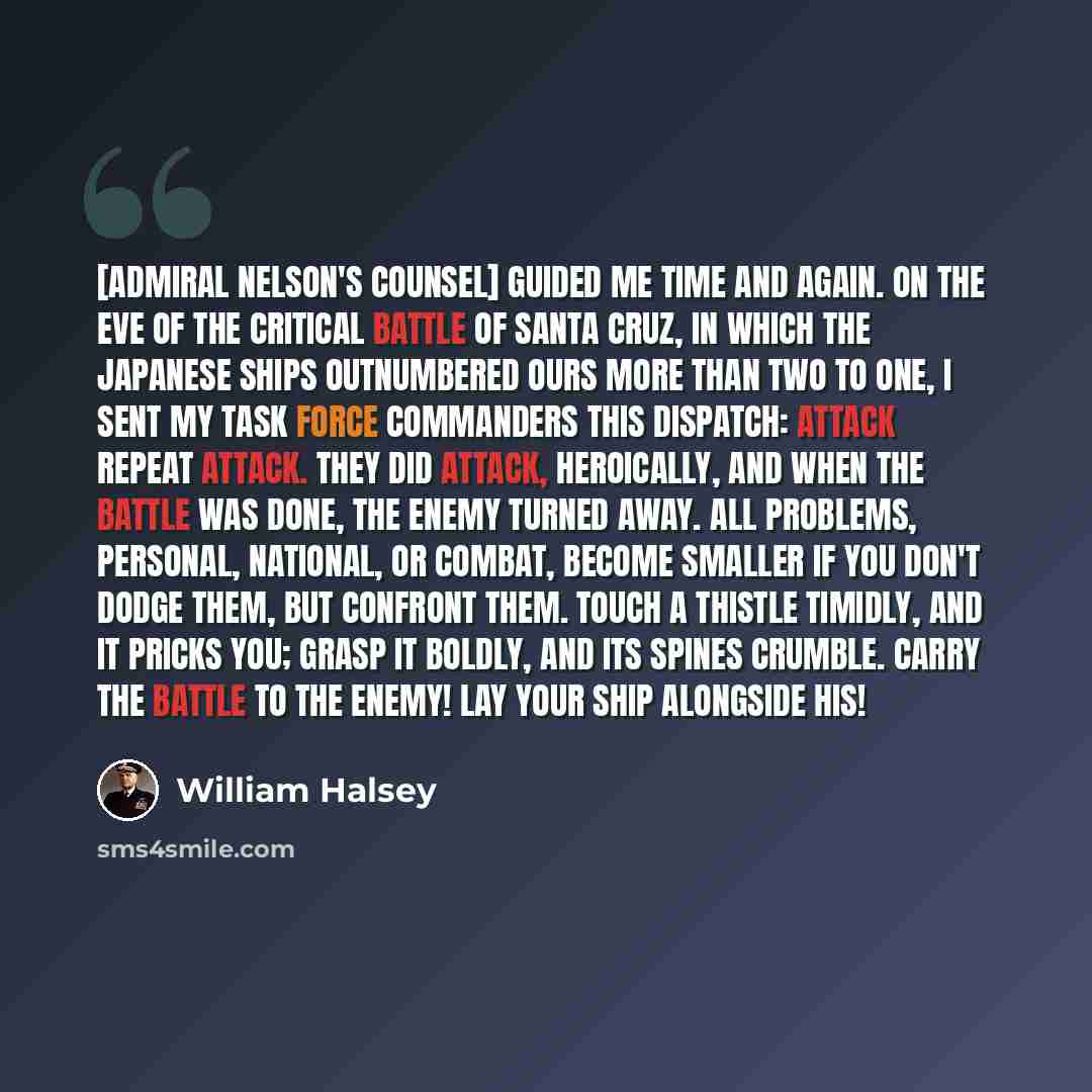 “[Admiral Nelson's counsel] guided me time and again. On the eve of the critical battle of Santa Cruz, in which the Japanese ships outnumbered ours more than two to one, I sent my task force commanders this dispatch: ATTACK REPEAT ATTACK. They did attack, heroically, and when the battle was done…” quote by William Halsey