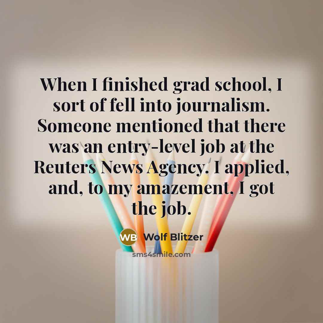 “When I finished grad school, I sort of fell into journalism. Someone mentioned that there was an entry-level job at the Reuters News Agency. I applied, and, to my amazement, I got the job.” quote by Wolf Blitzer