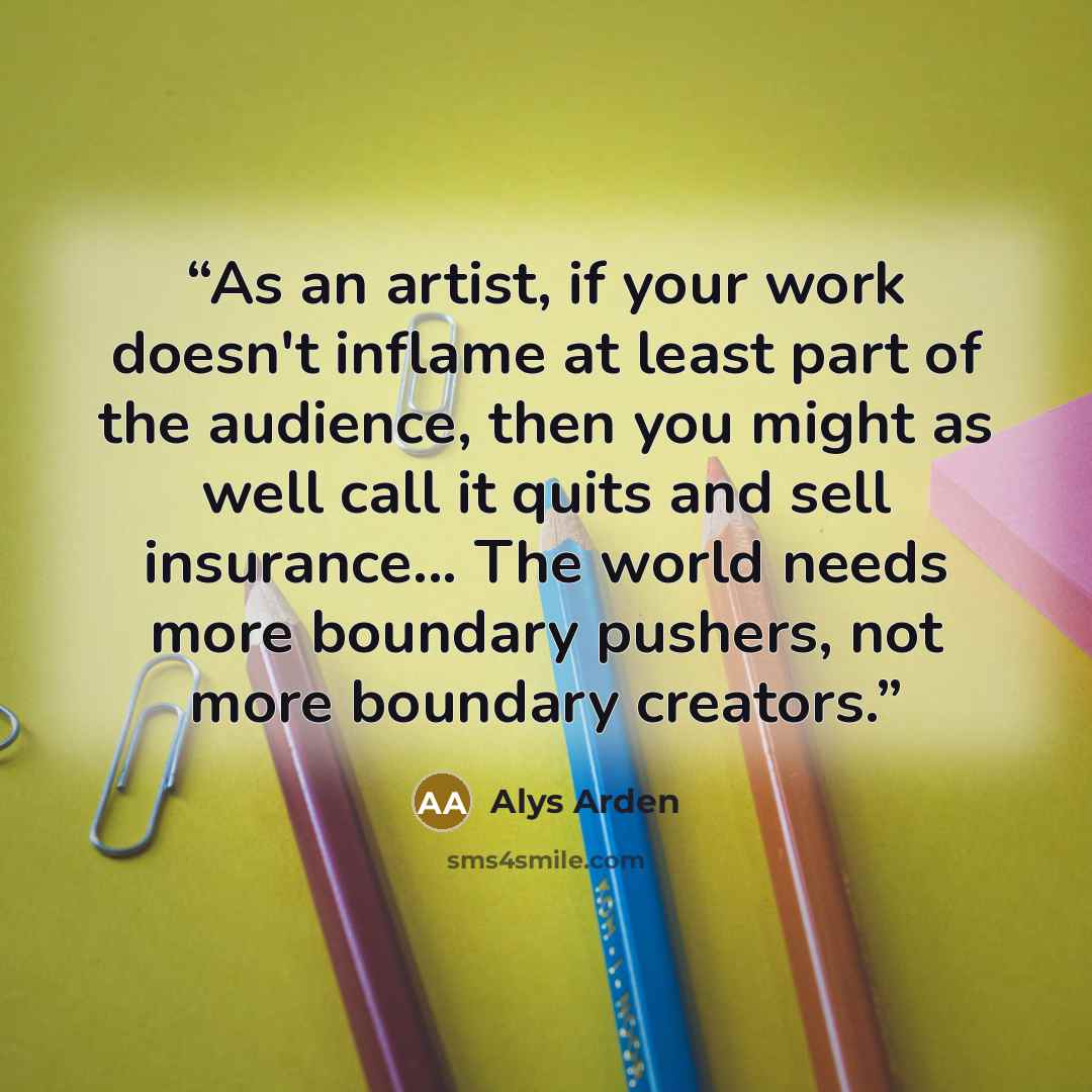 “As an artist, if your work doesn't inflame at least part of the audience, then you might as well call it quits and sell insurance... The world needs more boundary pushers, not more boundary creators.” quote by Alys Arden