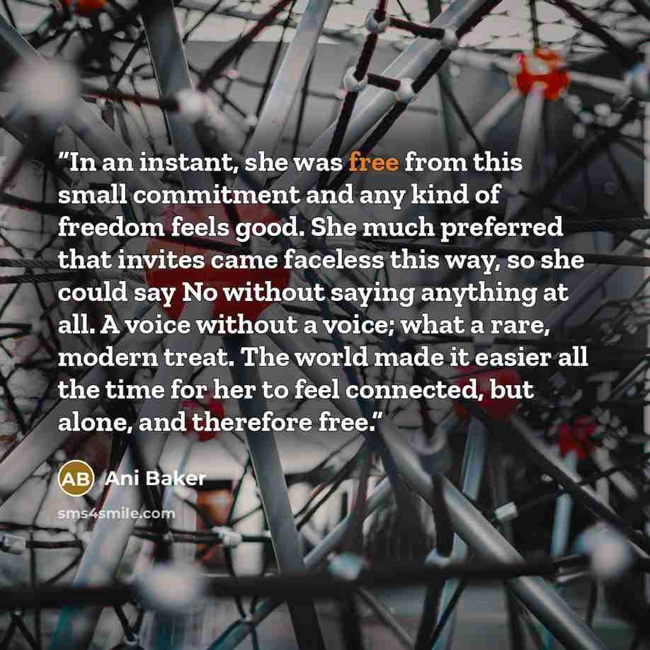 “In an instant, she was free from this small commitment and any kind of freedom feels good. She much preferred that invites came faceless this way, so she could say No without saying anything at all. A voice without a voice; what a rare, modern treat. The world made it easier all the time for her…” quote by Ani Baker