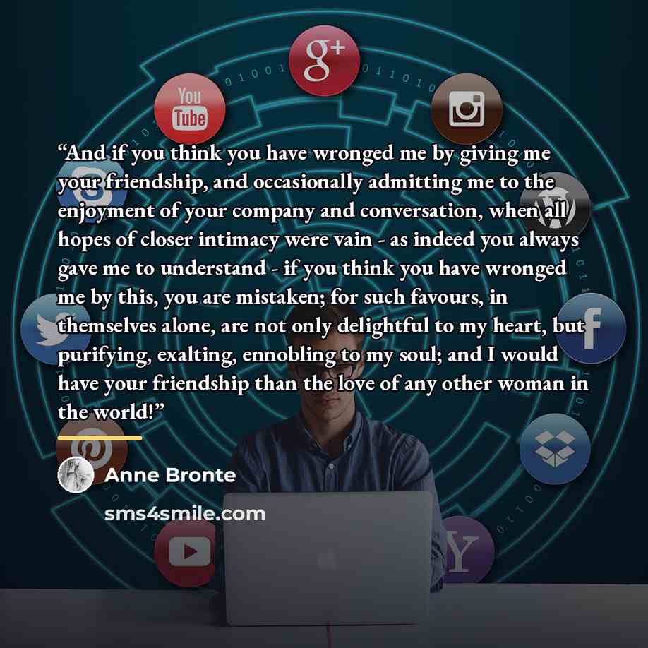 “And if you think you have wronged me by giving me your friendship, and occasionally admitting me to the enjoyment of your company and conversation, when all hopes of closer intimacy were vain - as indeed you always gave me to understand - if you think you have wronged me by this, you are mistaken…” quote by Anne Brontë