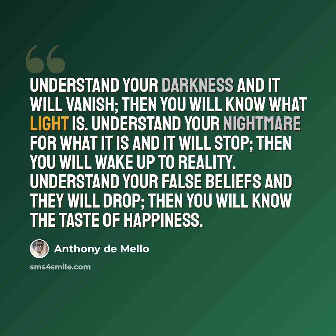 “Understand your darkness and it will vanish; then you will know what light is. Understand your nightmare for what it is and it will stop; then you will wake up to reality. Understand your false beliefs and they will drop; then you will know the taste of happiness.” quote by Anthony de Mello