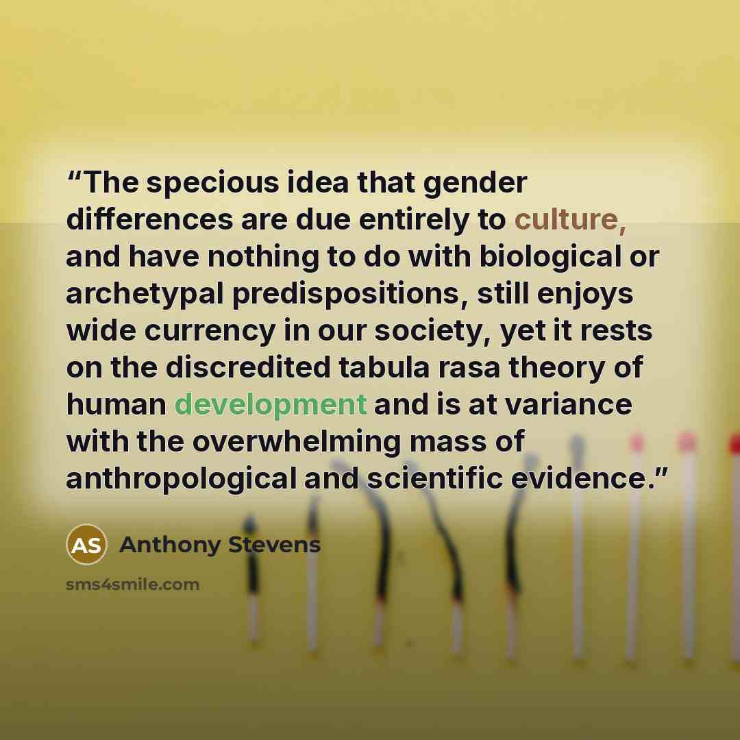 “The specious idea that gender differences are due entirely to culture, and have nothing to do with biological or archetypal predispositions, still enjoys wide currency in our society, yet it rests on the discredited tabula rasa theory of human development and is at variance with the overwhelming…” quote by Anthony Stevens