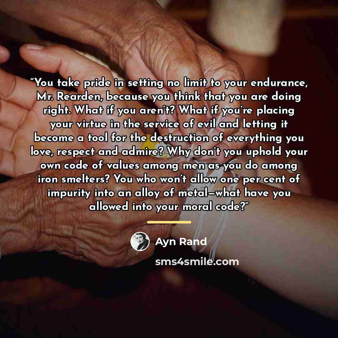 “You take pride in setting no limit to your endurance, Mr. Rearden, because you think that you are doing right. What if you aren’t? What if you’re placing your virtue in the service of evil and letting it become a tool for the destruction of everything you love, respect and admire? Why don’t you…” quote by Ayn Rand