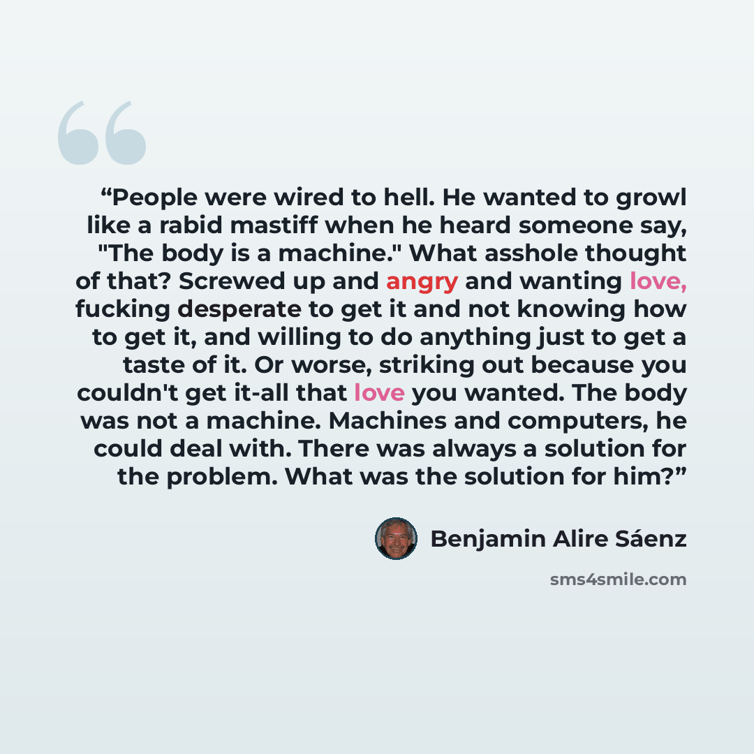 “People were wired to hell. He wanted to growl like a rabid mastiff when he heard someone say, "The body is a machine." What asshole thought of that? Screwed up and angry and wanting love, fucking desperate to get it and not knowing how to get it, and willing to do anything just to get a taste of…” quote by Benjamin Alire Sáenz