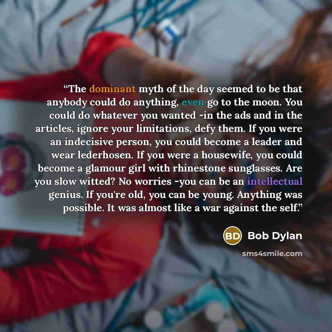 “The dominant myth of the day seemed to be that anybody could do anything, even go to the moon. You could do whatever you wanted -in the ads and in the articles, ignore your limitations, defy them. If you were an indecisive person, you could become a leader and wear lederhosen. If you were a…” quote by Bob Dylan