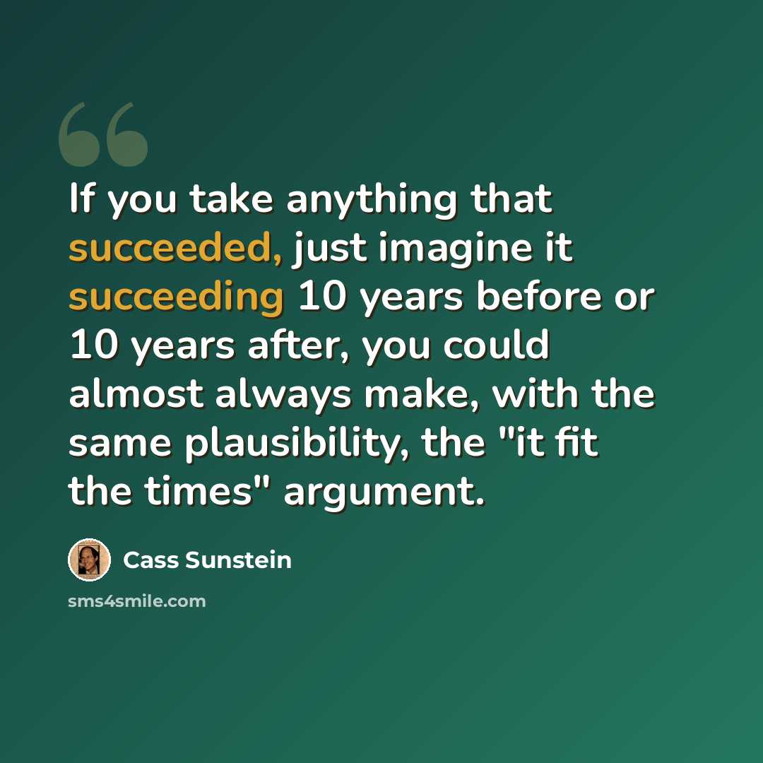 “If you take anything that succeeded, just imagine it succeeding 10 years before or 10 years after, you could almost always make, with the same plausibility, the "it fit the times" argument.” quote by Cass Sunstein