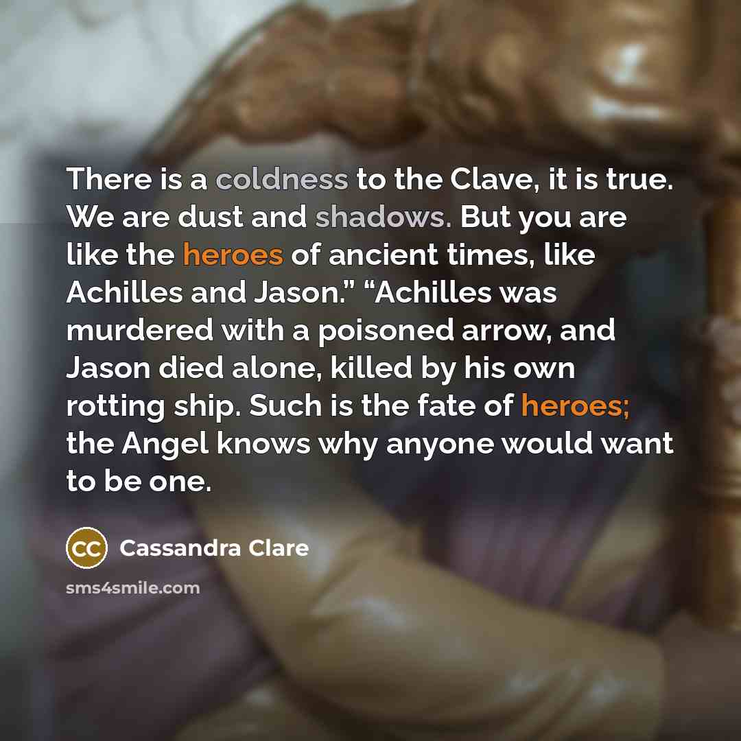 “There is a coldness to the Clave, it is true. We are dust and shadows. But you are like the heroes of ancient times, like Achilles and Jason.” “Achilles was murdered with a poisoned arrow, and Jason died alone, killed by his own rotting ship. Such is the fate of heroes; the Angel knows why anyone…” quote by Cassandra Clare