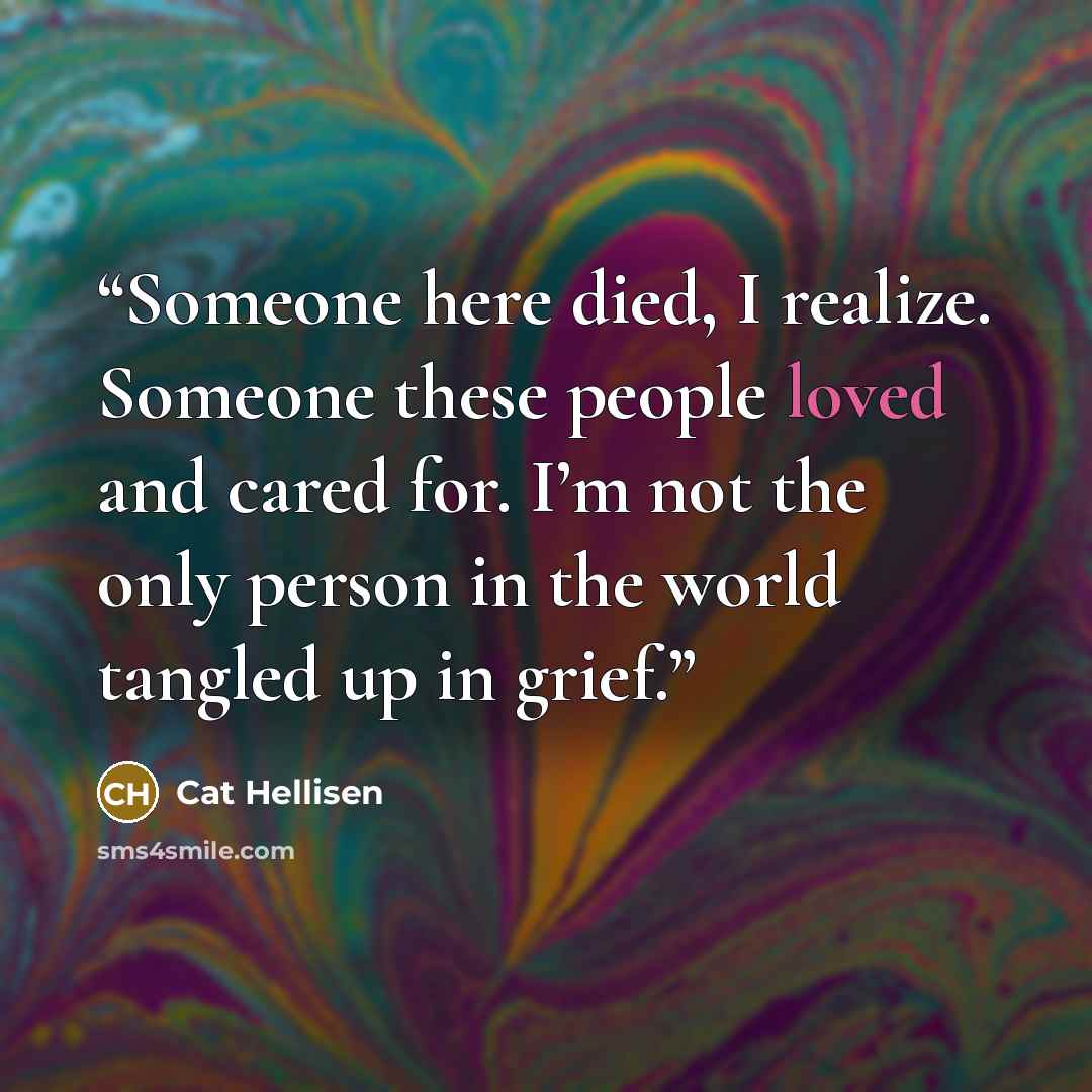 “Someone here died, I realize. Someone these people loved and cared for. I’m not the only person in the world tangled up in grief.” quote by Cat Hellisen