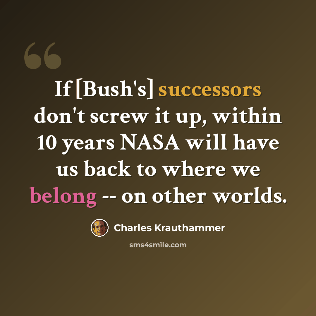“If [Bush's] successors don't screw it up, within 10 years NASA will have us back to where we belong -- on other worlds.” quote by Charles Krauthammer