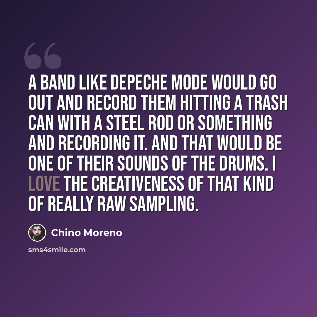 “A band like Depeche Mode would go out and record them hitting a trash can with a steel rod or something and recording it. And that would be one of their sounds of the drums. I love the creativeness of that kind of really raw sampling.” quote by Chino Moreno