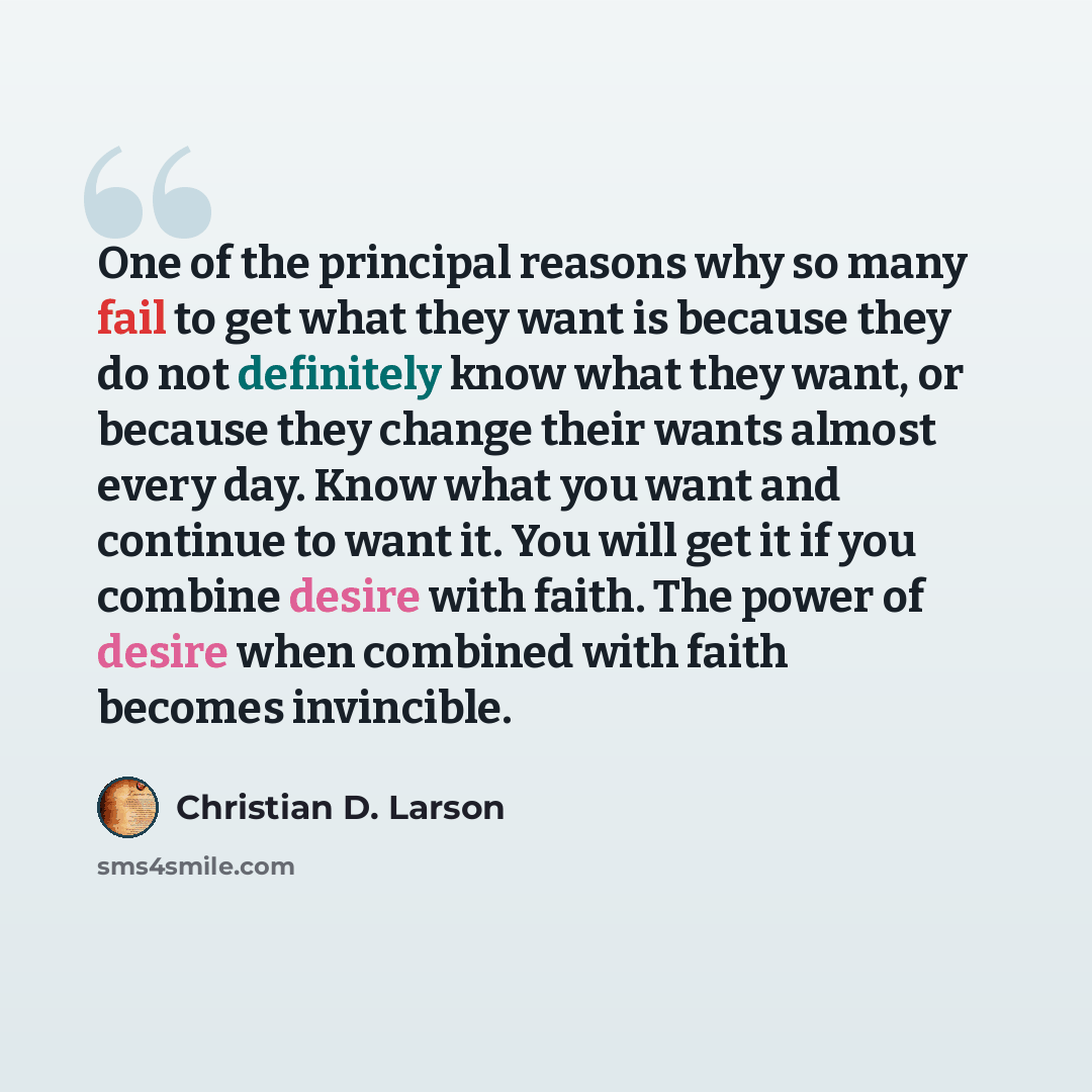 “One of the principal reasons why so many fail to get what they want is because they do not definitely know what they want, or because they change their wants almost every day. Know what you want and continue to want it. You will get it if you combine desire with faith. The power of desire when…” quote by Christian D. Larson