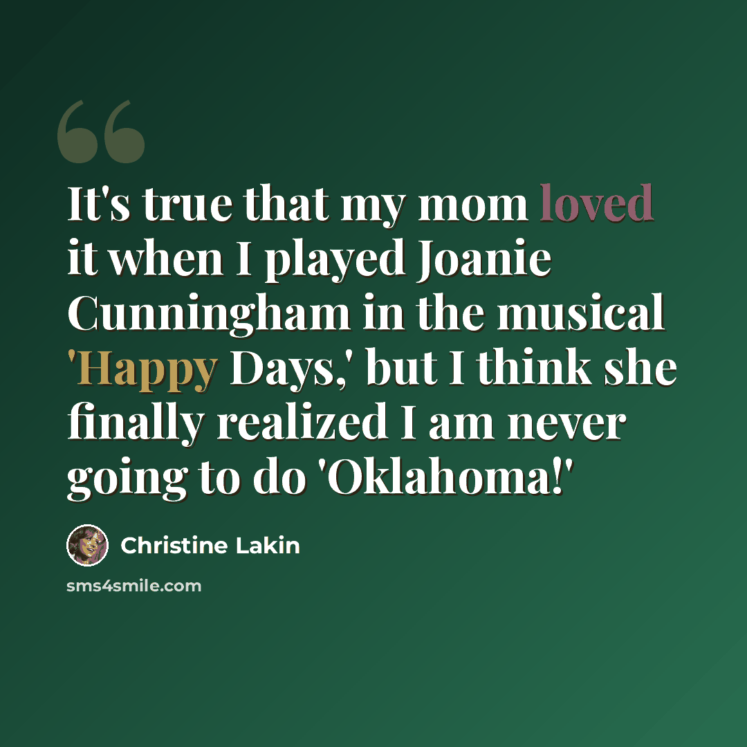 “It's true that my mom loved it when I played Joanie Cunningham in the musical 'Happy Days,' but I think she finally realized I am never going to do 'Oklahoma!'” quote by Christine Lakin