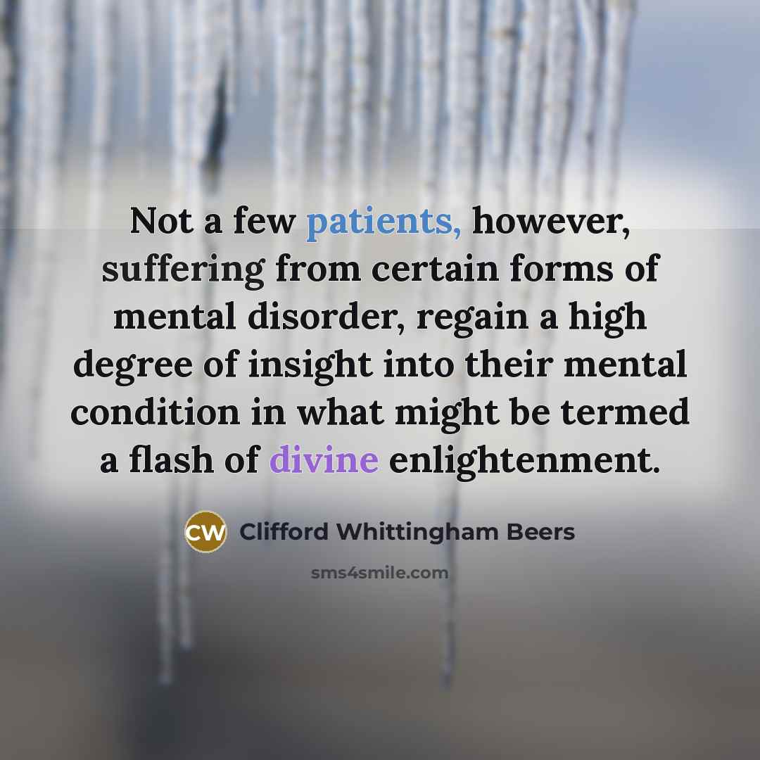 “Not a few patients, however, suffering from certain forms of mental disorder, regain a high degree of insight into their mental condition in what might be termed a flash of divine enlightenment.” quote by Clifford Whittingham Beers