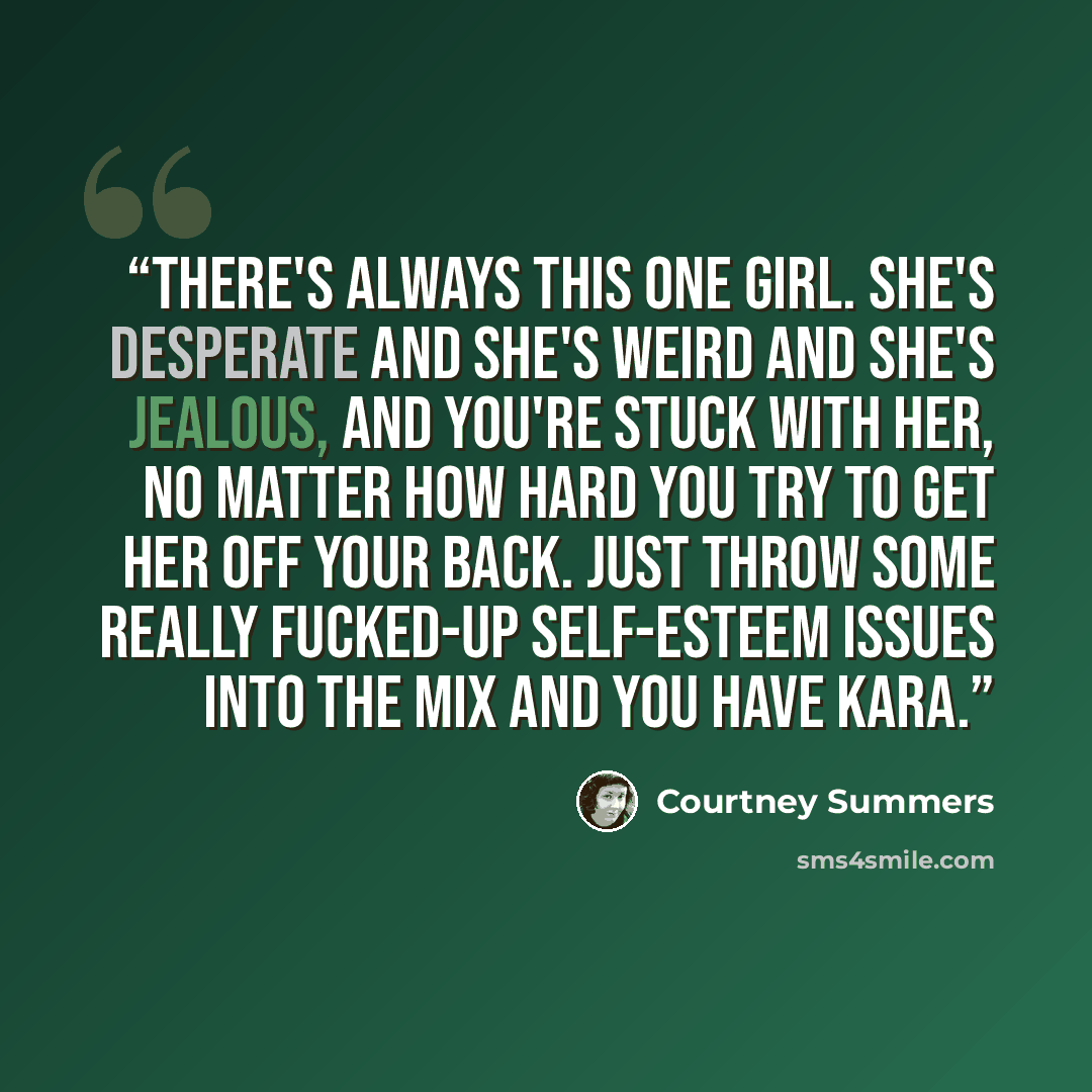 “There's always this one girl. She's desperate and she's weird and she's jealous, and you're stuck with her, no matter how hard you try to get her off your back. Just throw some really fucked-up self-esteem issues into the mix and you have Kara.” quote by Courtney Summers
