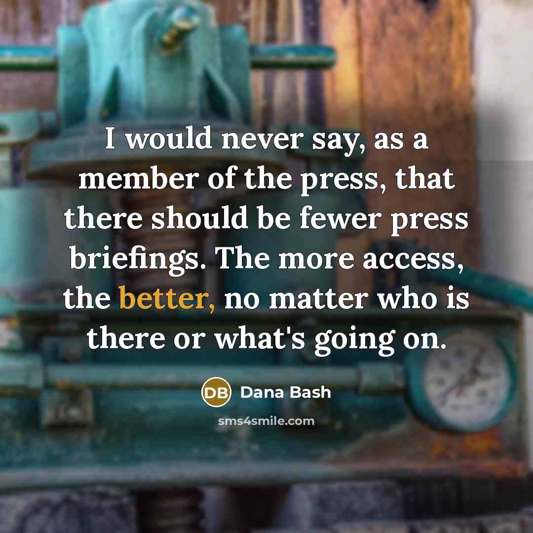 “I would never say, as a member of the press, that there should be fewer press briefings. The more access, the better, no matter who is there or what's going on.” quote by Dana Bash