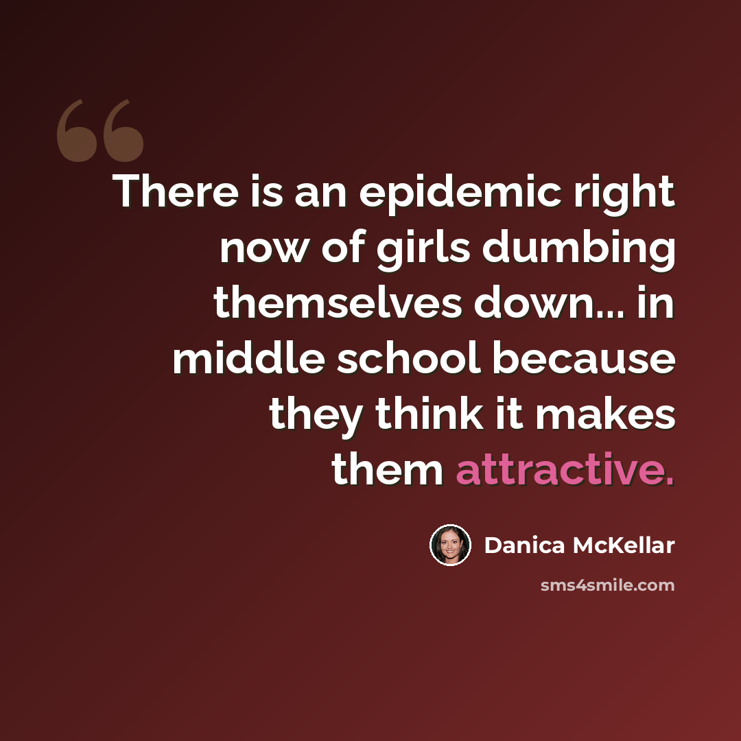 “There is an epidemic right now of girls dumbing themselves down... in middle school because they think it makes them attractive.” quote by Danica McKellar