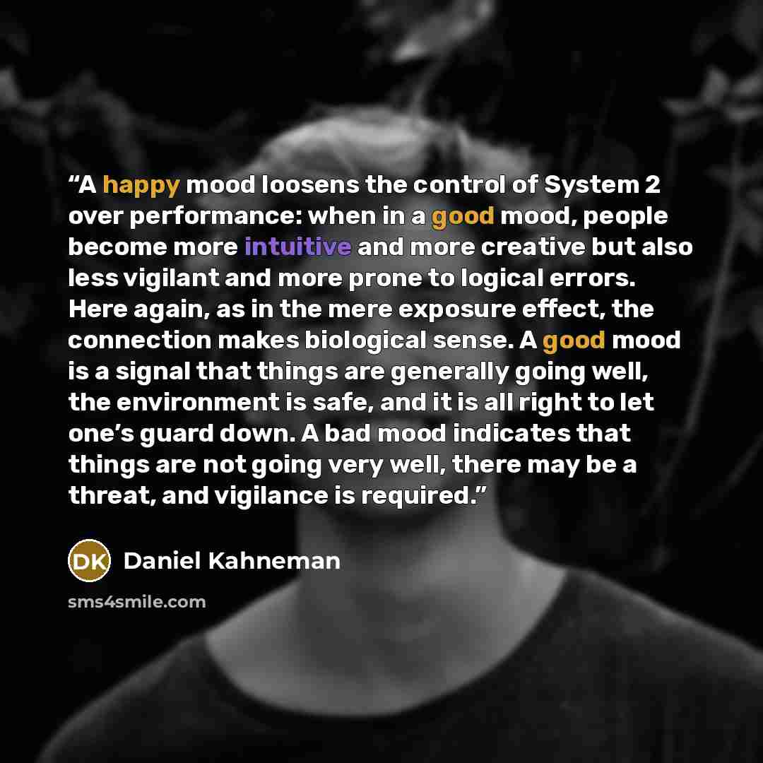 “A happy mood loosens the control of System 2 over performance: when in a good mood, people become more intuitive and more creative but also less vigilant and more prone to logical errors. Here again, as in the mere exposure effect, the connection makes biological sense. A good mood is a signal…” quote by Daniel Kahneman
