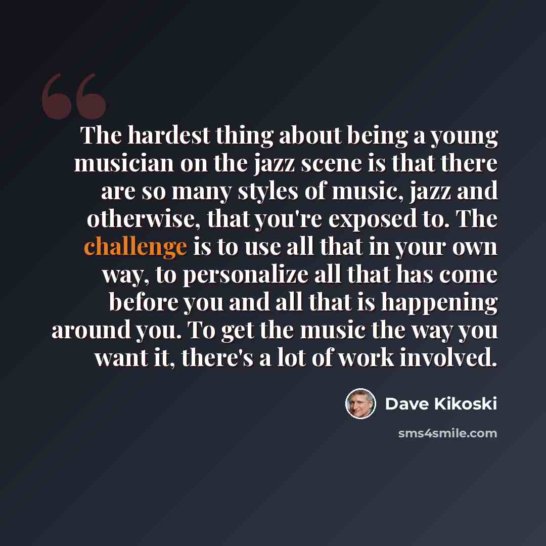 “The hardest thing about being a young musician on the jazz scene is that there are so many styles of music, jazz and otherwise, that you're exposed to. The challenge is to use all that in your own way, to personalize all that has come before you and all that is happening around you. To get the…” quote by Dave Kikoski