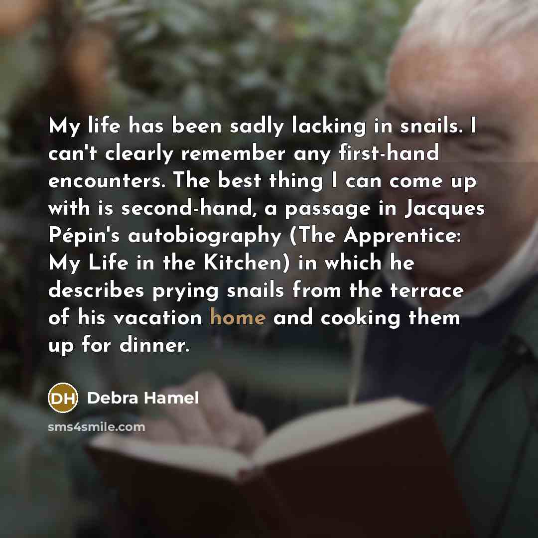 “My life has been sadly lacking in snails. I can't clearly remember any first-hand encounters. The best thing I can come up with is second-hand, a passage in Jacques Pépin's autobiography (The Apprentice: My Life in the Kitchen) in which he describes prying snails from the terrace of his vacation…” quote by Debra Hamel