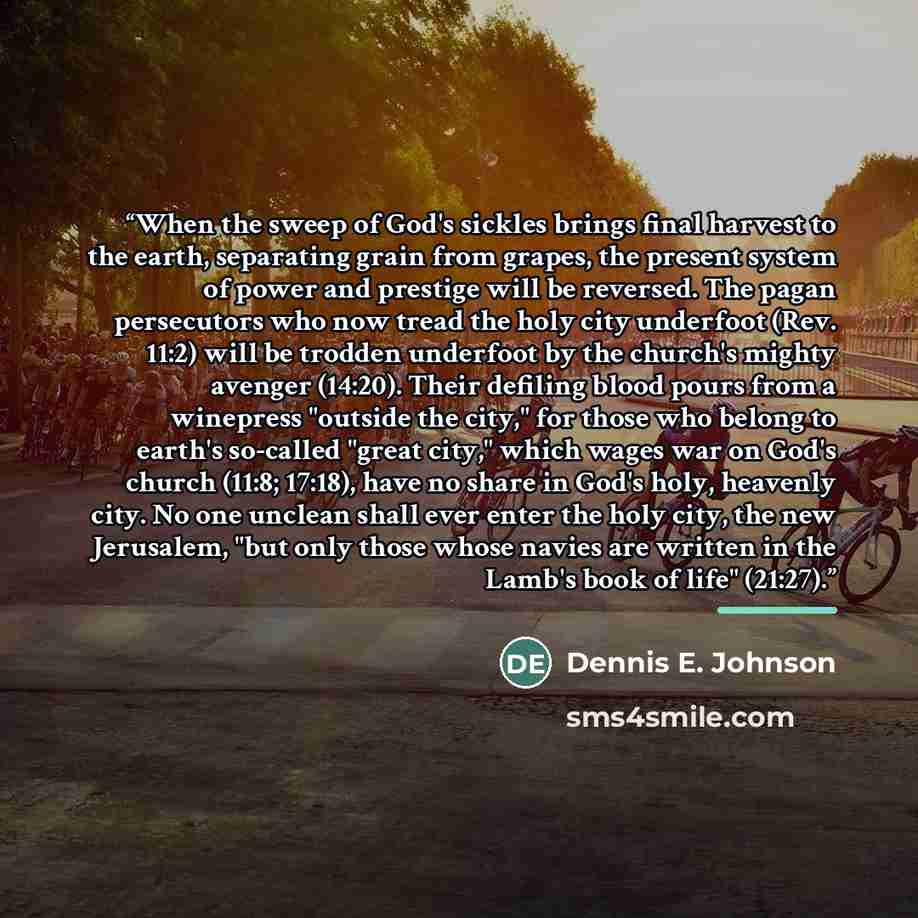 “When the sweep of God's sickles brings final harvest to the earth, separating grain from grapes, the present system of power and prestige will be reversed. The pagan persecutors who now tread the holy city underfoot (Rev. 11:2) will be trodden underfoot by the church's mighty avenger (14:20)…” quote by Dennis E. Johnson