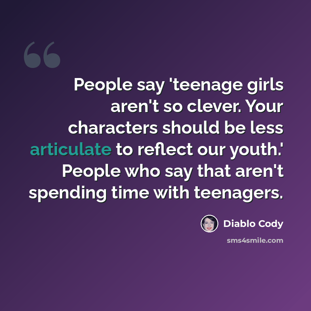 “People say 'teenage girls aren't so clever. Your characters should be less articulate to reflect our youth.' People who say that aren't spending time with teenagers.” quote by Diablo Cody