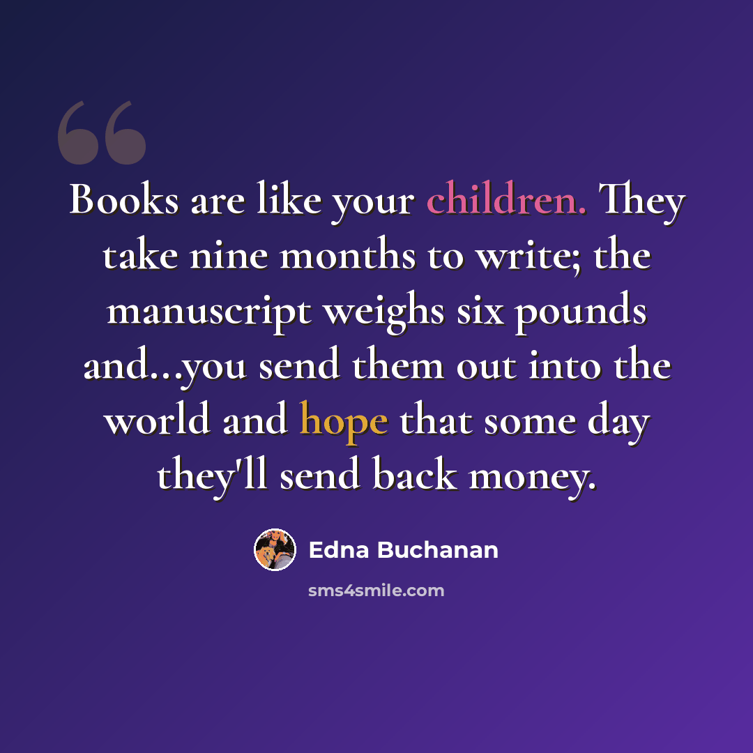 “Books are like your children. They take nine months to write; the manuscript weighs six pounds and...you send them out into the world and hope that some day they'll send back money.” quote by Edna Buchanan