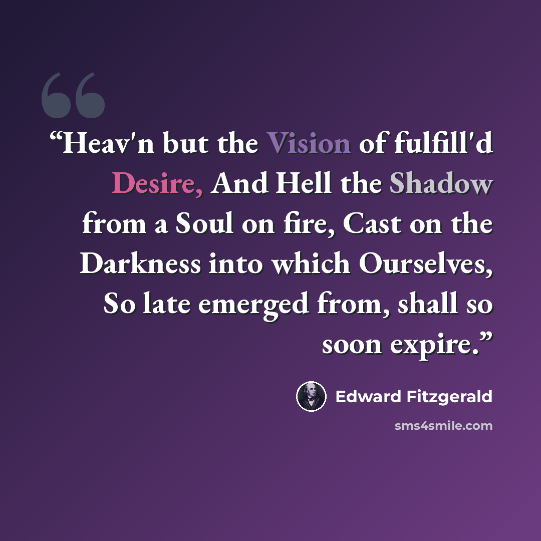 “Heav'n but the Vision of fulfill'd Desire, And Hell the Shadow from a Soul on fire, Cast on the Darkness into which Ourselves, So late emerged from, shall so soon expire.” quote by Edward FitzGerald