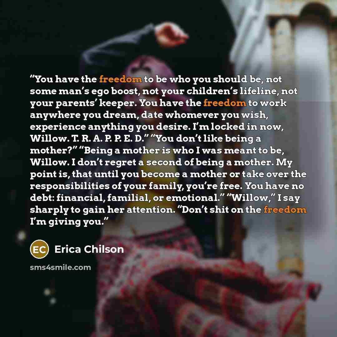 “You have the freedom to be who you should be, not some man’s ego boost, not your children’s lifeline, not your parents’ keeper. You have the freedom to work anywhere you dream, date whomever you wish, experience anything you desire. I’m locked in now, Willow. T. R. A. P. P. E. D.” “You don’t like…” quote by Erica Chilson