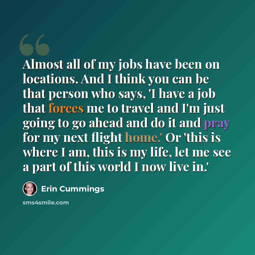 “Almost all of my jobs have been on locations. And I think you can be that person who says, 'I have a job that forces me to travel and I'm just going to go ahead and do it and pray for my next flight home.' Or 'this is where I am, this is my life, let me see a part of this world I now live in.'” quote by Erin Cummings