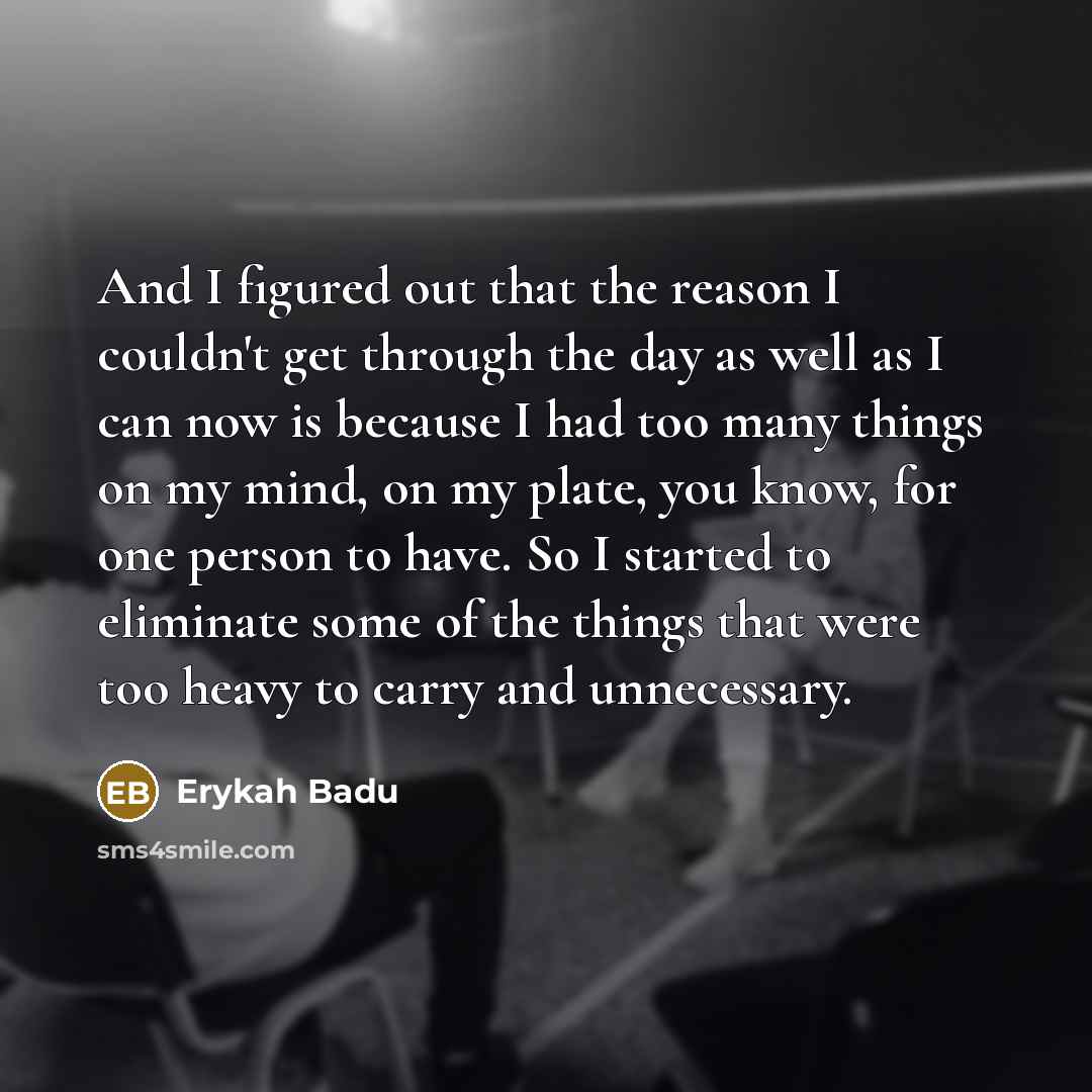 “And I figured out that the reason I couldn't get through the day as well as I can now is because I had too many things on my mind, on my plate, you know, for one person to have. So I started to eliminate some of the things that were too heavy to carry and unnecessary.” quote by Erykah Badu