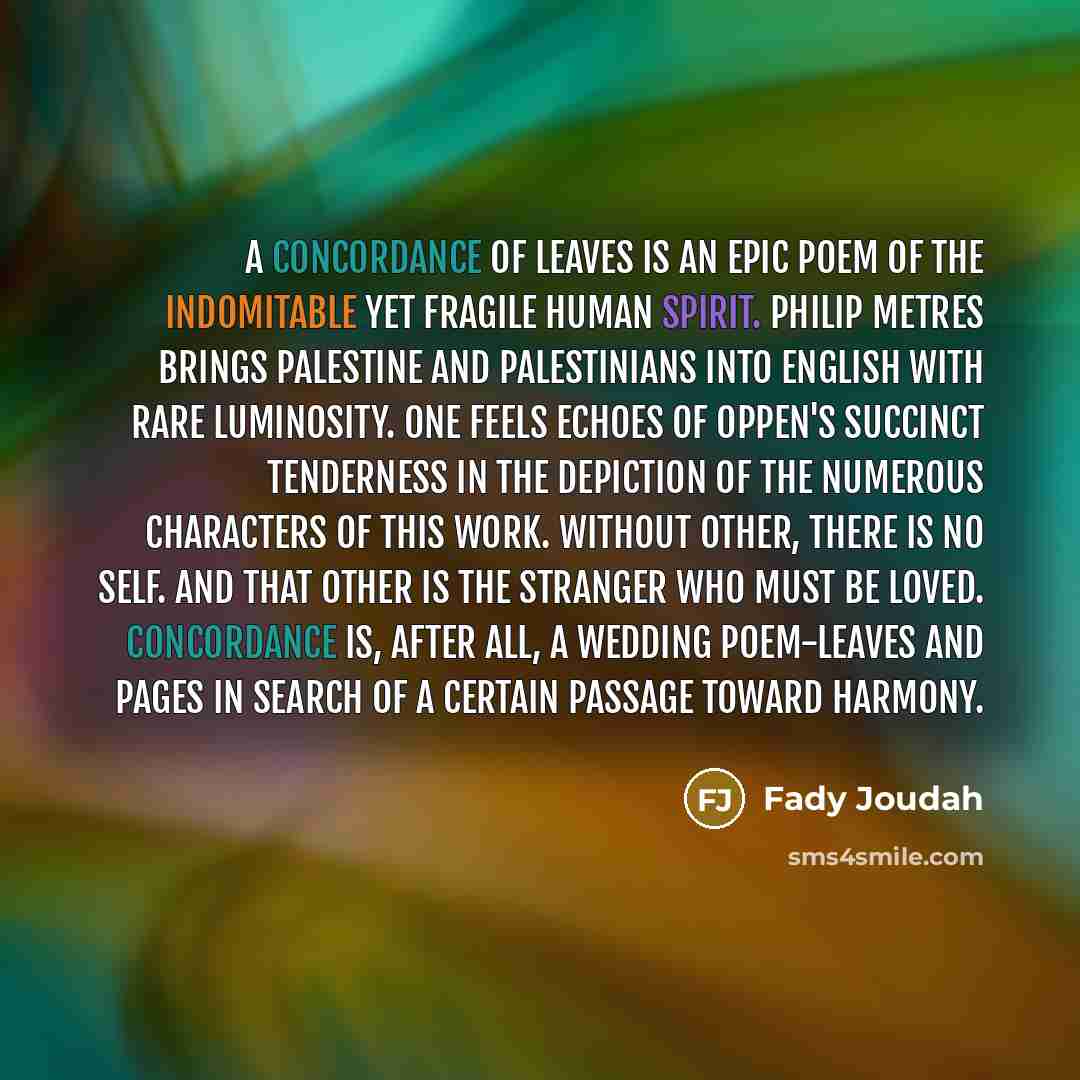 “A Concordance of Leaves is an epic poem of the indomitable yet fragile human spirit. Philip Metres brings Palestine and Palestinians into English with rare luminosity. One feels echoes of Oppen's succinct tenderness in the depiction of the numerous characters of this work. Without other, there is…” quote by Fady Joudah