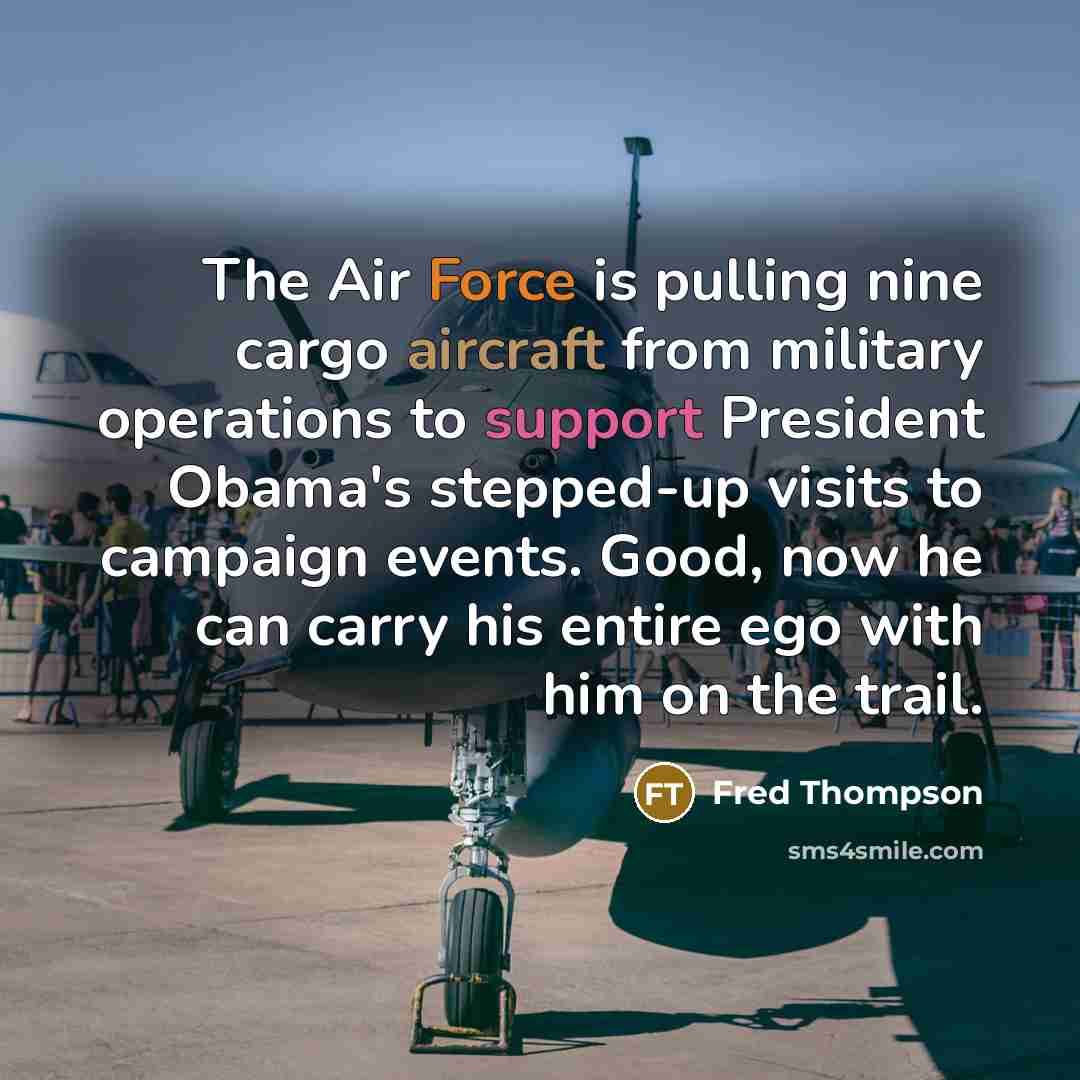 “The Air Force is pulling nine cargo aircraft from military operations to support President Obama's stepped-up visits to campaign events. Good, now he can carry his entire ego with him on the trail.” quote by Fred Thompson