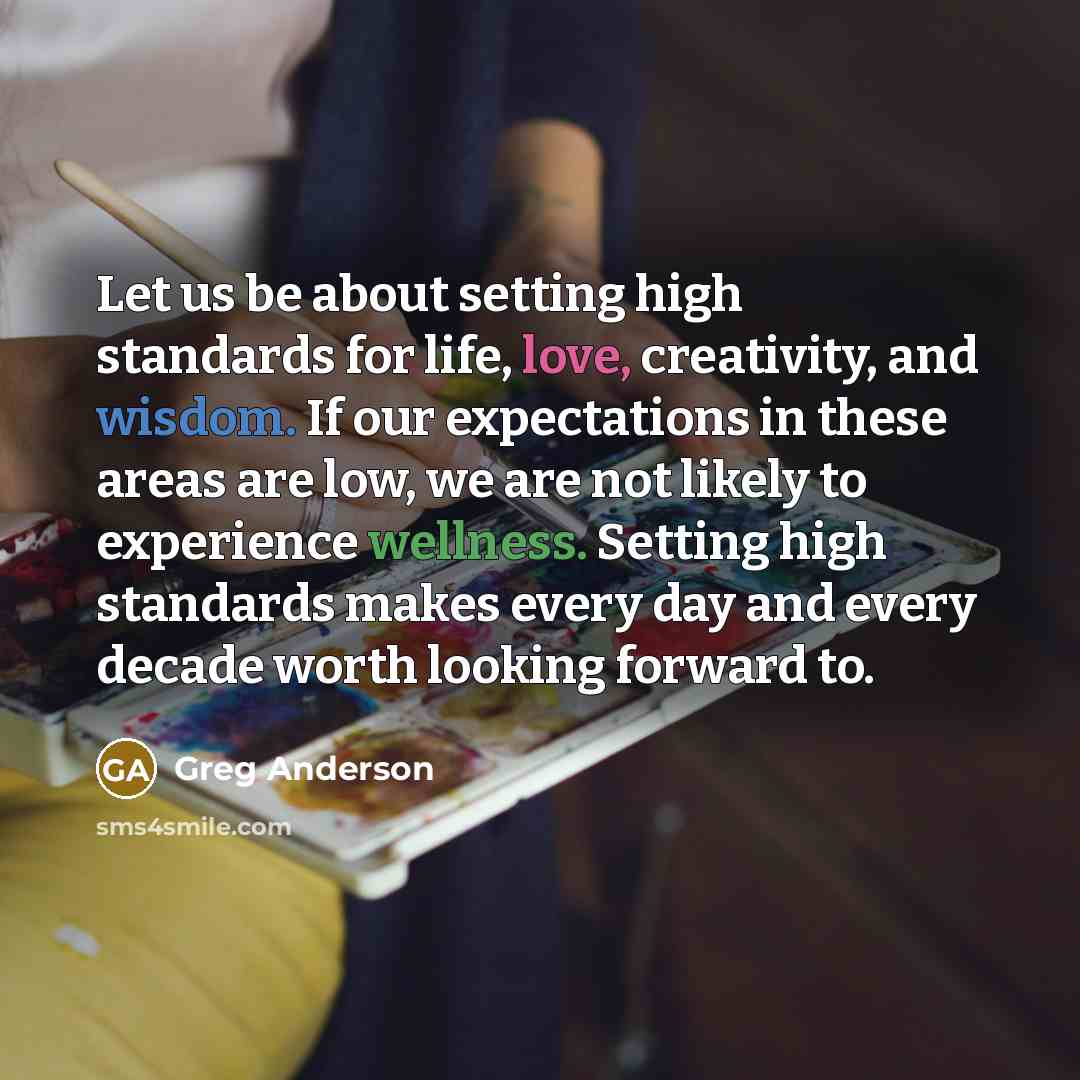 “Let us be about setting high standards for life, love, creativity, and wisdom. If our expectations in these areas are low, we are not likely to experience wellness. Setting high standards makes every day and every decade worth looking forward to.” quote by Greg Anderson