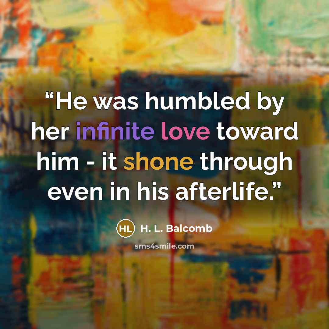“He was humbled by her infinite love toward him - it shone through even in his afterlife.” quote by H. L. Balcomb