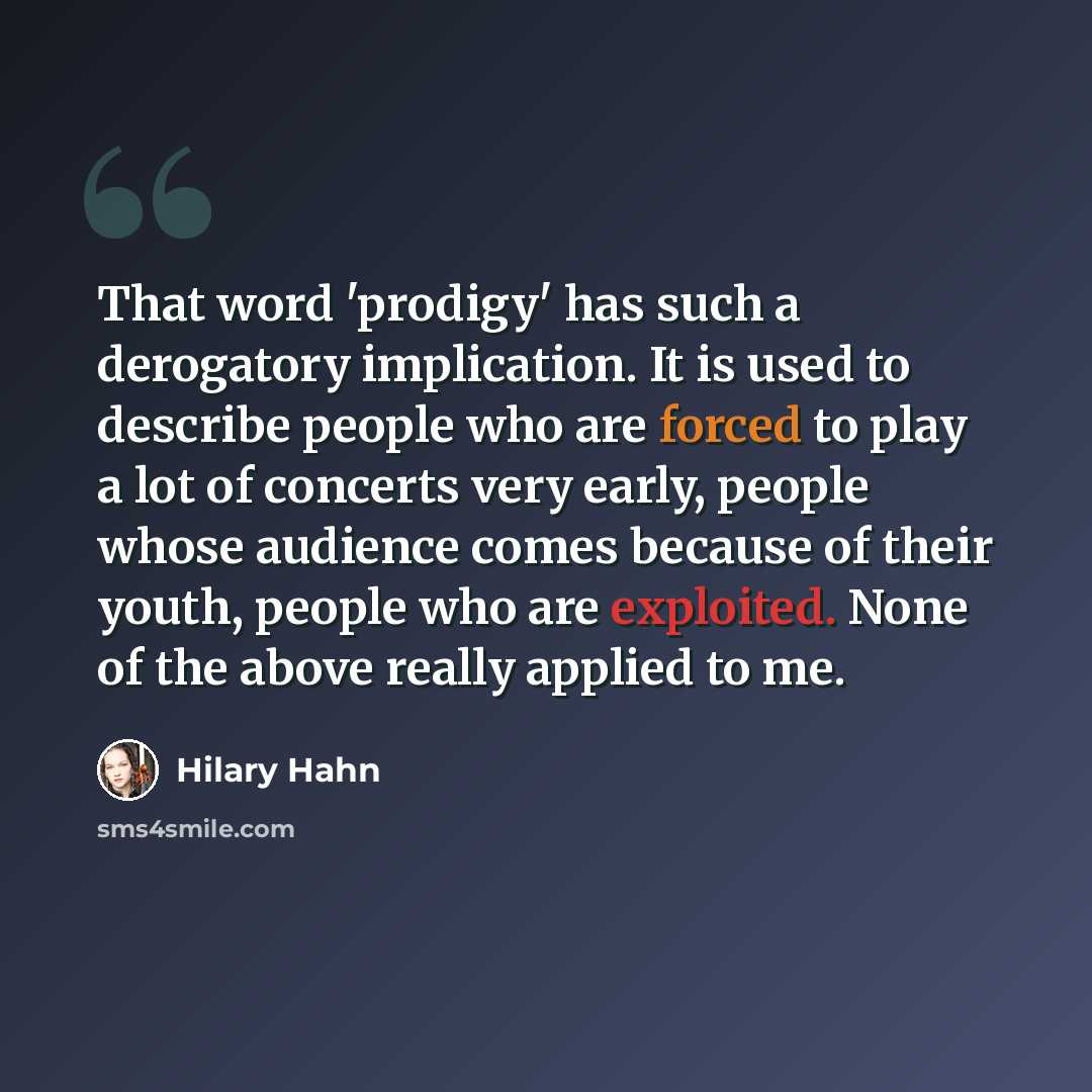 “That word 'prodigy' has such a derogatory implication. It is used to describe people who are forced to play a lot of concerts very early, people whose audience comes because of their youth, people who are exploited. None of the above really applied to me.” quote by Hilary Hahn