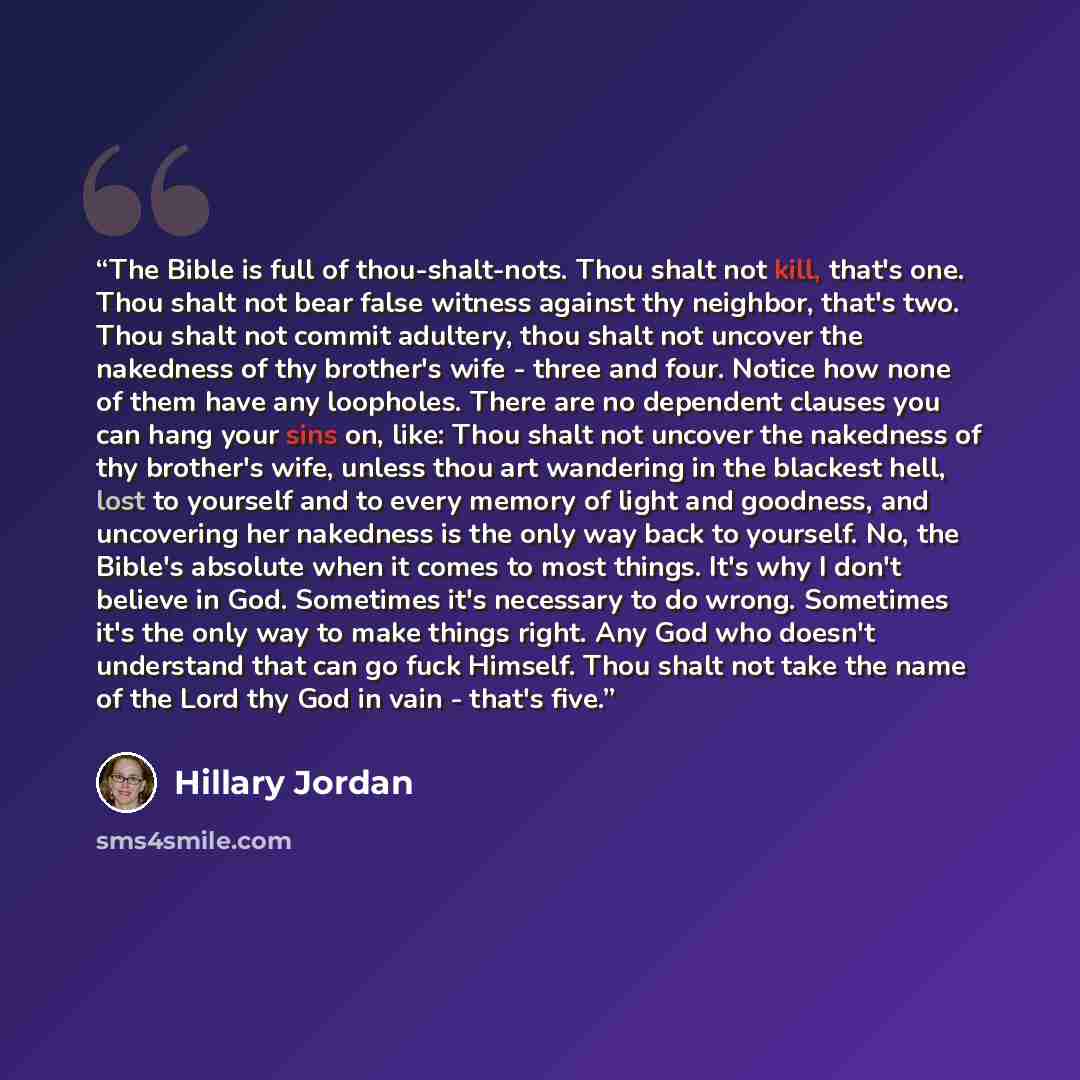 “The Bible is full of thou-shalt-nots. Thou shalt not kill, that's one. Thou shalt not bear false witness against thy neighbor, that's two. Thou shalt not commit adultery, thou shalt not uncover the nakedness of thy brother's wife - three and four. Notice how none of them have any loopholes. There…” quote by Hillary Jordan