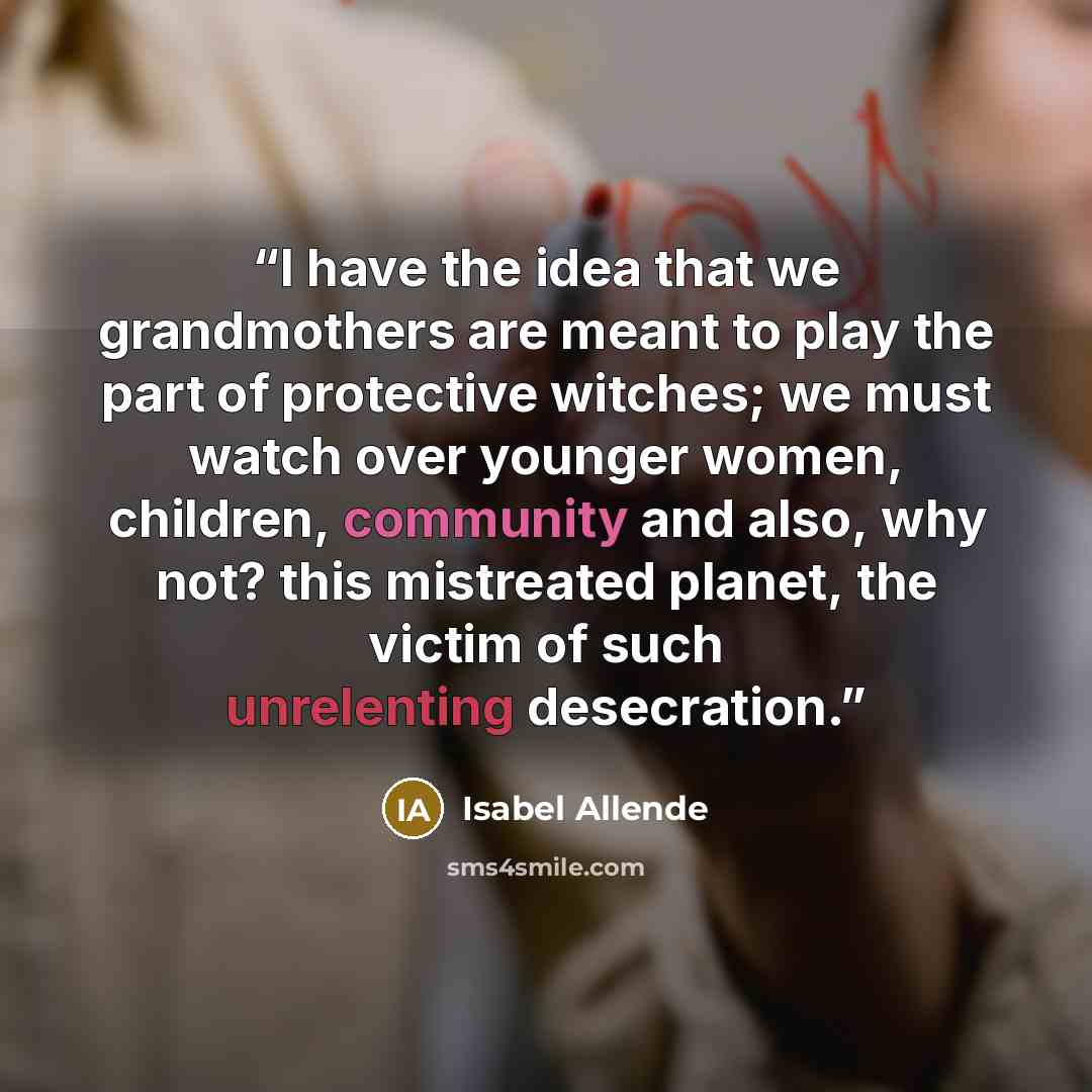 “I have the idea that we grandmothers are meant to play the part of protective witches; we must watch over younger women, children, community and also, why not? this mistreated planet, the victim of such unrelenting desecration.” quote by Isabel Allende