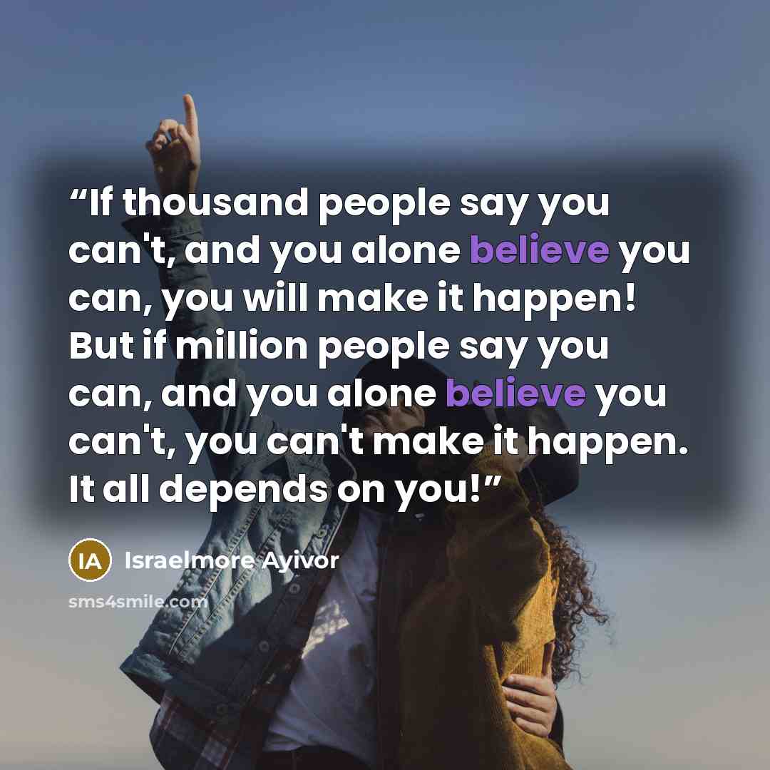 “If thousand people say you can't, and you alone believe you can, you will make it happen! But if million people say you can, and you alone believe you can't, you can't make it happen. It all depends on you!” quote by Israelmore Ayivor