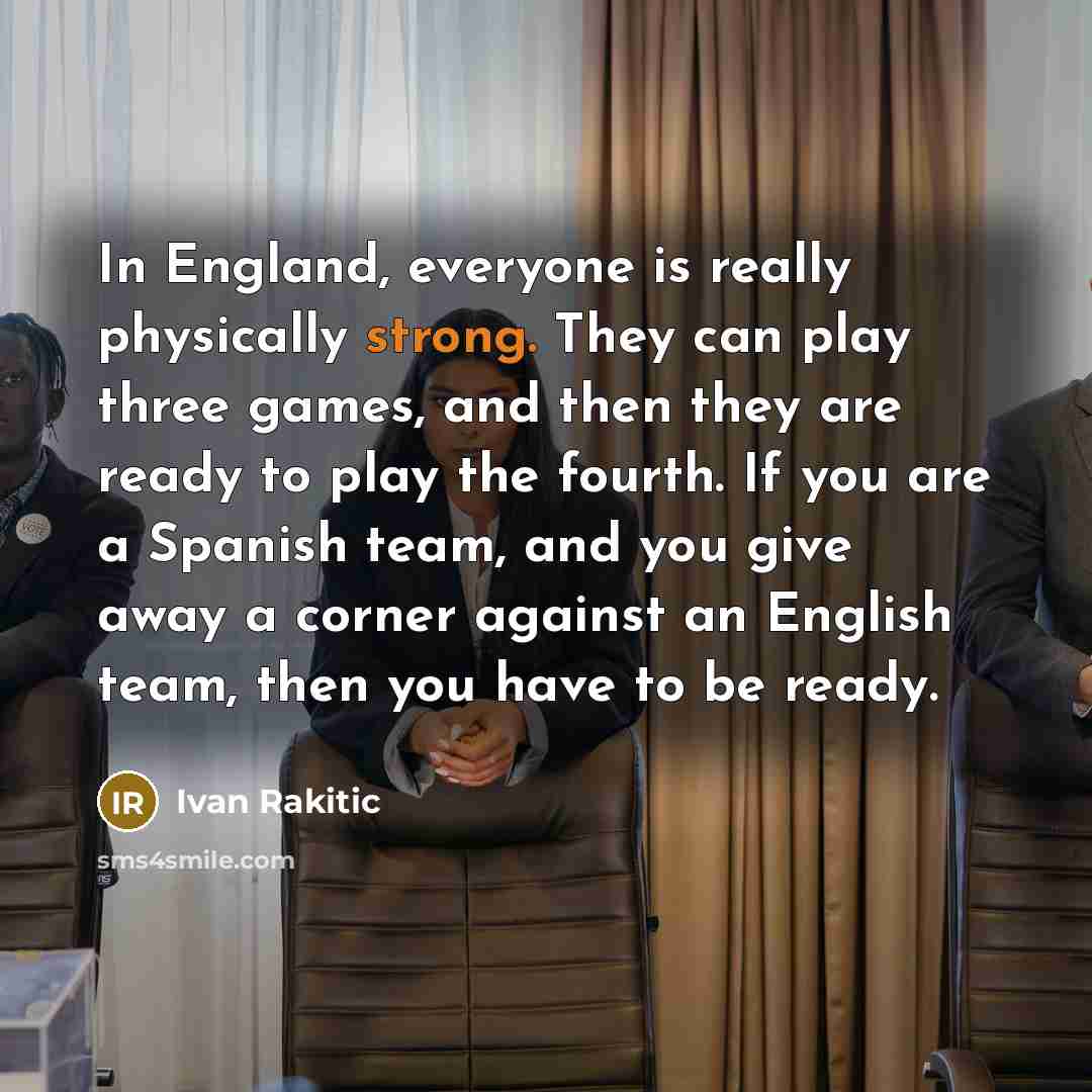“In England, everyone is really physically strong. They can play three games, and then they are ready to play the fourth. If you are a Spanish team, and you give away a corner against an English team, then you have to be ready.” quote by Ivan Rakitic