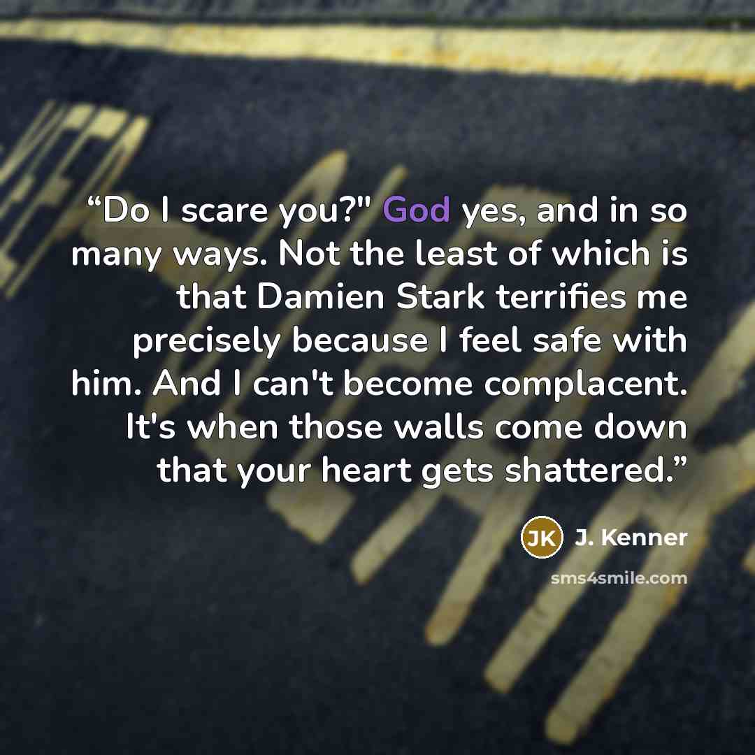 “Do I scare you?" God yes, and in so many ways. Not the least of which is that Damien Stark terrifies me precisely because I feel safe with him. And I can't become complacent. It's when those walls come down that your heart gets shattered.” quote by J. Kenner