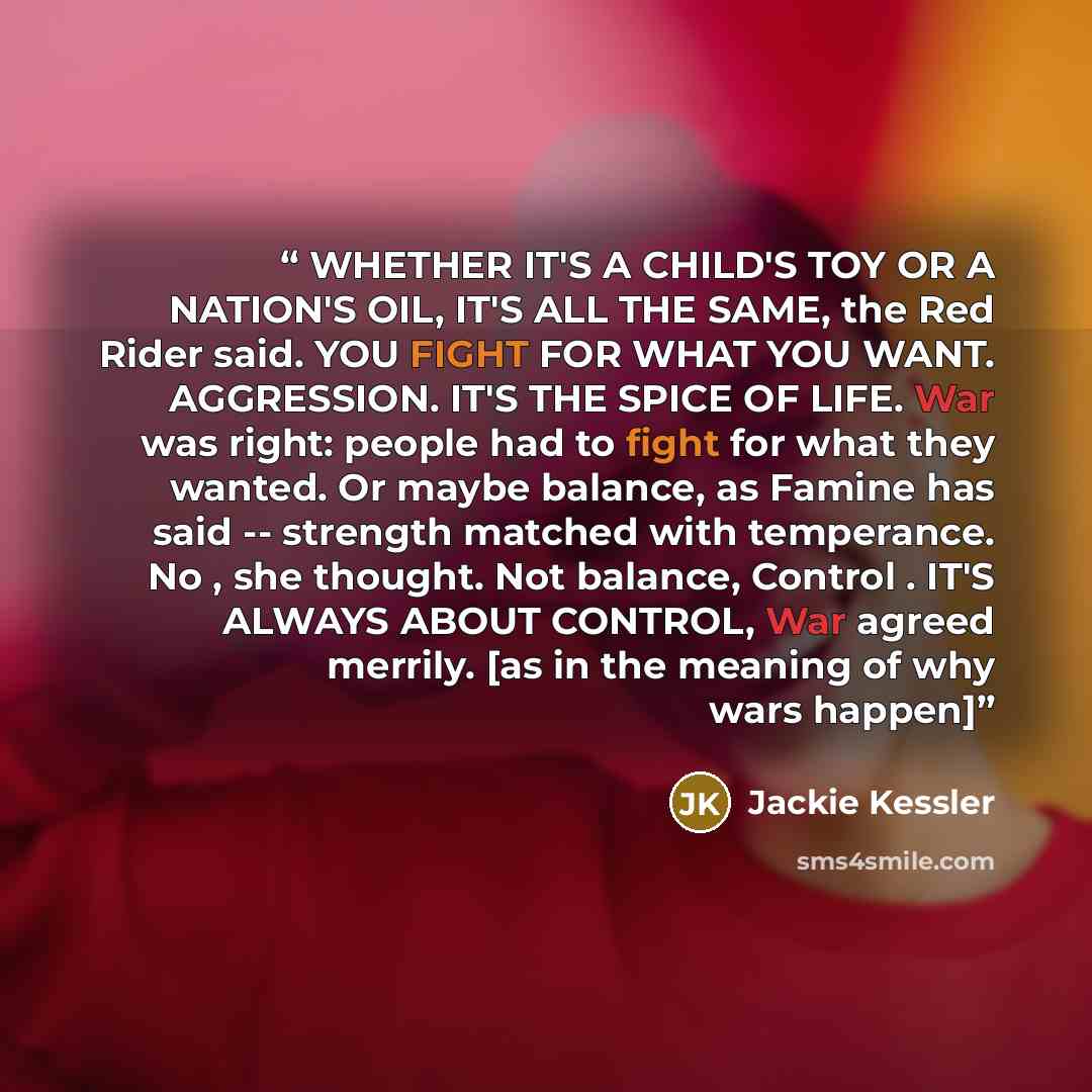 “WHETHER IT'S A CHILD'S TOY OR A NATION'S OIL, IT'S ALL THE SAME, the Red Rider said. YOU FIGHT FOR WHAT YOU WANT. AGGRESSION. IT'S THE SPICE OF LIFE. War was right: people had to fight for what they wanted. Or maybe balance, as Famine has said -- strength matched with temperance. No , she thought…” quote by Jackie Kessler