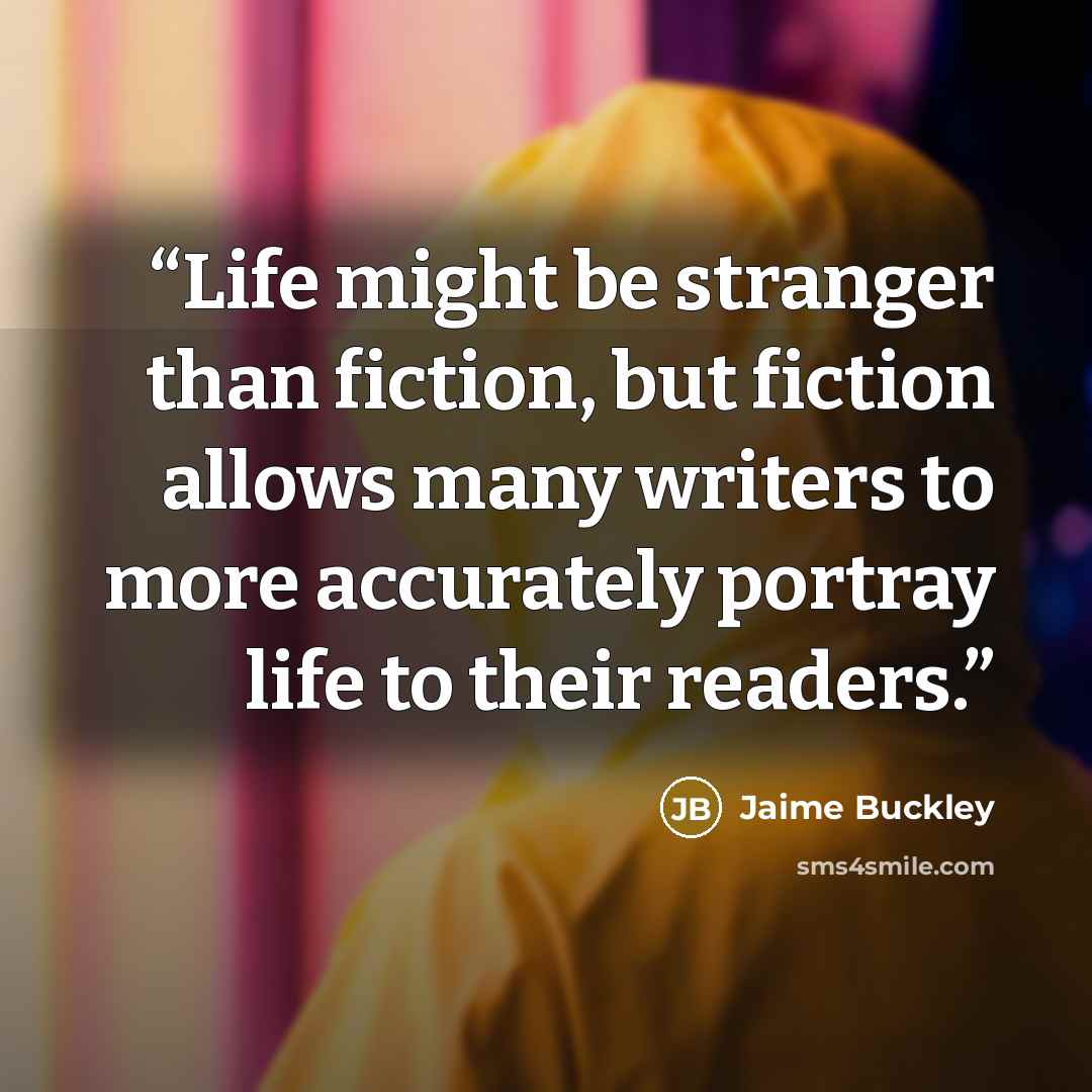 “Life might be stranger than fiction, but fiction allows many writers to more accurately portray life to their readers.” quote by Jaime Buckley