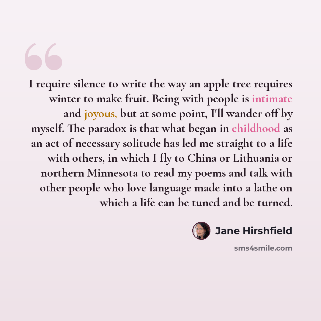 “I require silence to write the way an apple tree requires winter to make fruit. Being with people is intimate and joyous, but at some point, I'll wander off by myself. The paradox is that what began in childhood as an act of necessary solitude has led me straight to a life with others, in which I…” quote by Jane Hirshfield