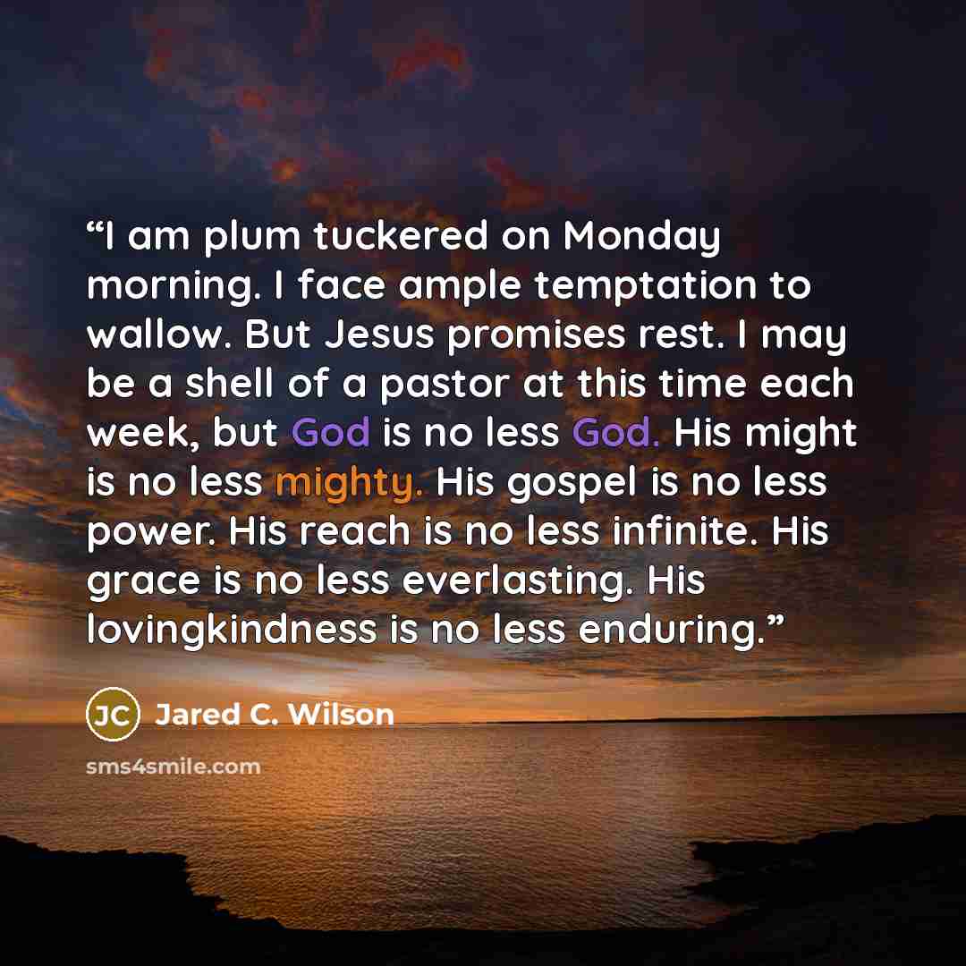 “I am plum tuckered on Monday morning. I face ample temptation to wallow. But Jesus promises rest. I may be a shell of a pastor at this time each week, but God is no less God. His might is no less mighty. His gospel is no less power. His reach is no less infinite. His grace is no less everlasting…” quote by Jared C. Wilson