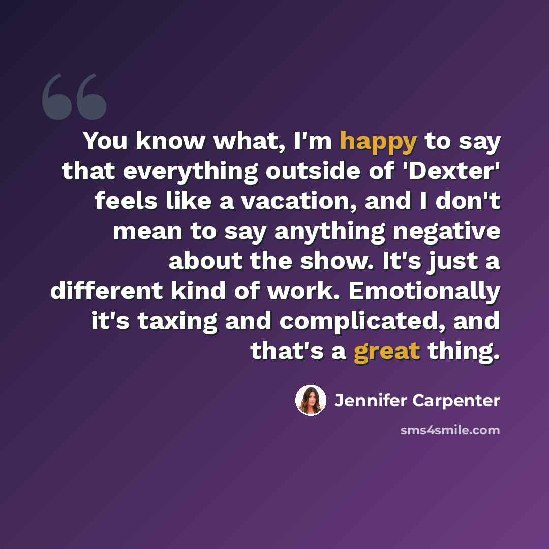 “You know what, I'm happy to say that everything outside of 'Dexter' feels like a vacation, and I don't mean to say anything negative about the show. It's just a different kind of work. Emotionally it's taxing and complicated, and that's a great thing.” quote by Jennifer Carpenter