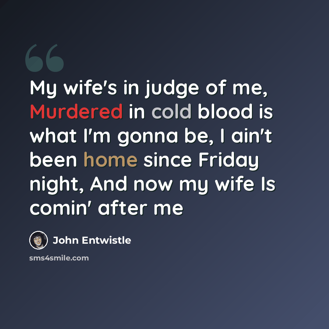 “My wife's in judge of me, Murdered in cold blood is what I'm gonna be, I ain't been home since Friday night, And now my wife Is comin' after me” quote by John Entwistle